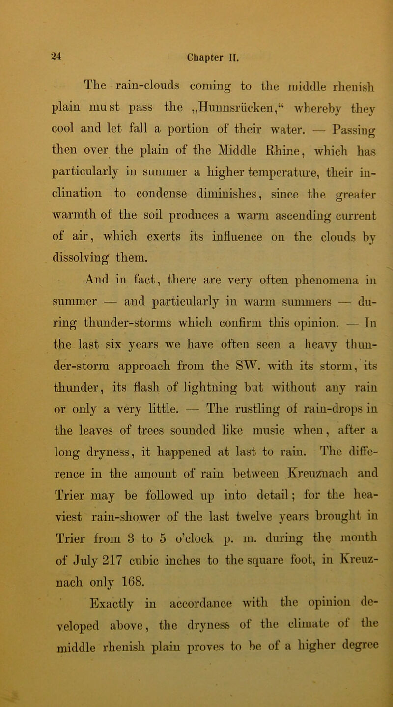 The rain-clouds coming to the middle rheuish plain must pass the ,,Hunnsriicken,“ whereby they cool and let fall a portion of their water. — Passing then over the plain of the Middle Rhine, which has particularly in summer a higher temperature, their in- clination to condense diminishes, since the greater warmth of the soil produces a warm ascending current of air, which exerts its influence on the clouds by dissolving them. And in fact, there are very often phenomena in summer — and particularly in warm summers — du- ring thunder-storms which confirm this opinion. — In the last six years we have often seen a heavy thun- der-storm approach from the SW. with its storm, its thunder, its flash of lightning but without any rain or only a very little. — The rustling of rain-drops in the leaves of trees sounded like music when, after a long dryness, it happened at last to rain. The diffe- rence in the amount of rain between Kreuznach and Trier may be followed up into detail; for the hea- viest rain-shower of the last twelve years brought in Trier from 3 to 5 o’clock p. m. during the month of July 217 cubic inches to the square foot, in Kreuz- nach only 168. Exactly in accordance with the opinion de- veloped above, the dryness of the climate of the middle rhenish plain proves to be of a higher degree