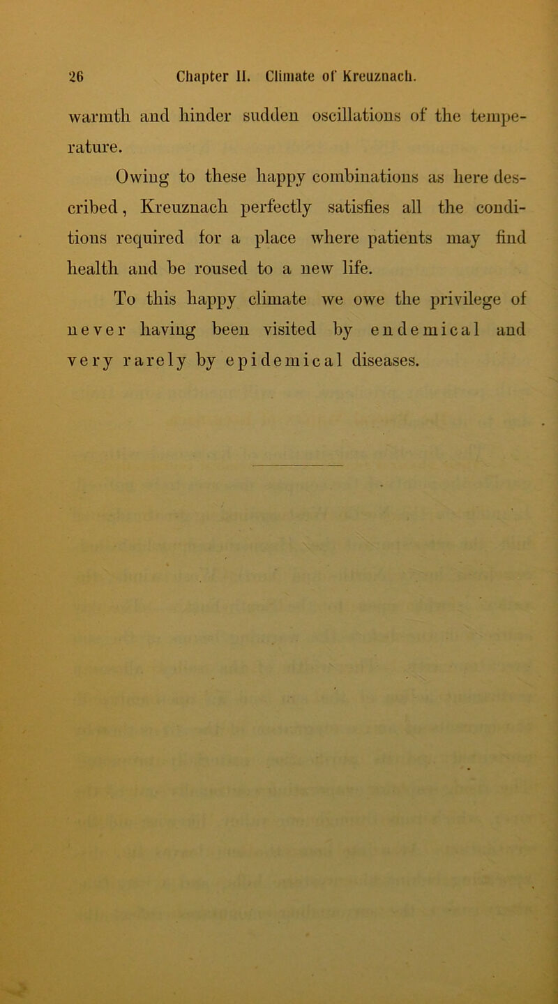 warmth and hinder sudden oscillations of the tempe- rature. Owing to these happy combinations as here des- cribed , Kreuznacli perfectly satisfies all the condi- tions required for a place where patients may find health and be roused to a new life. To this happy climate we owe the privilege of never having been visited by e n d e m i c a 1 and very rarely by epidemical diseases.