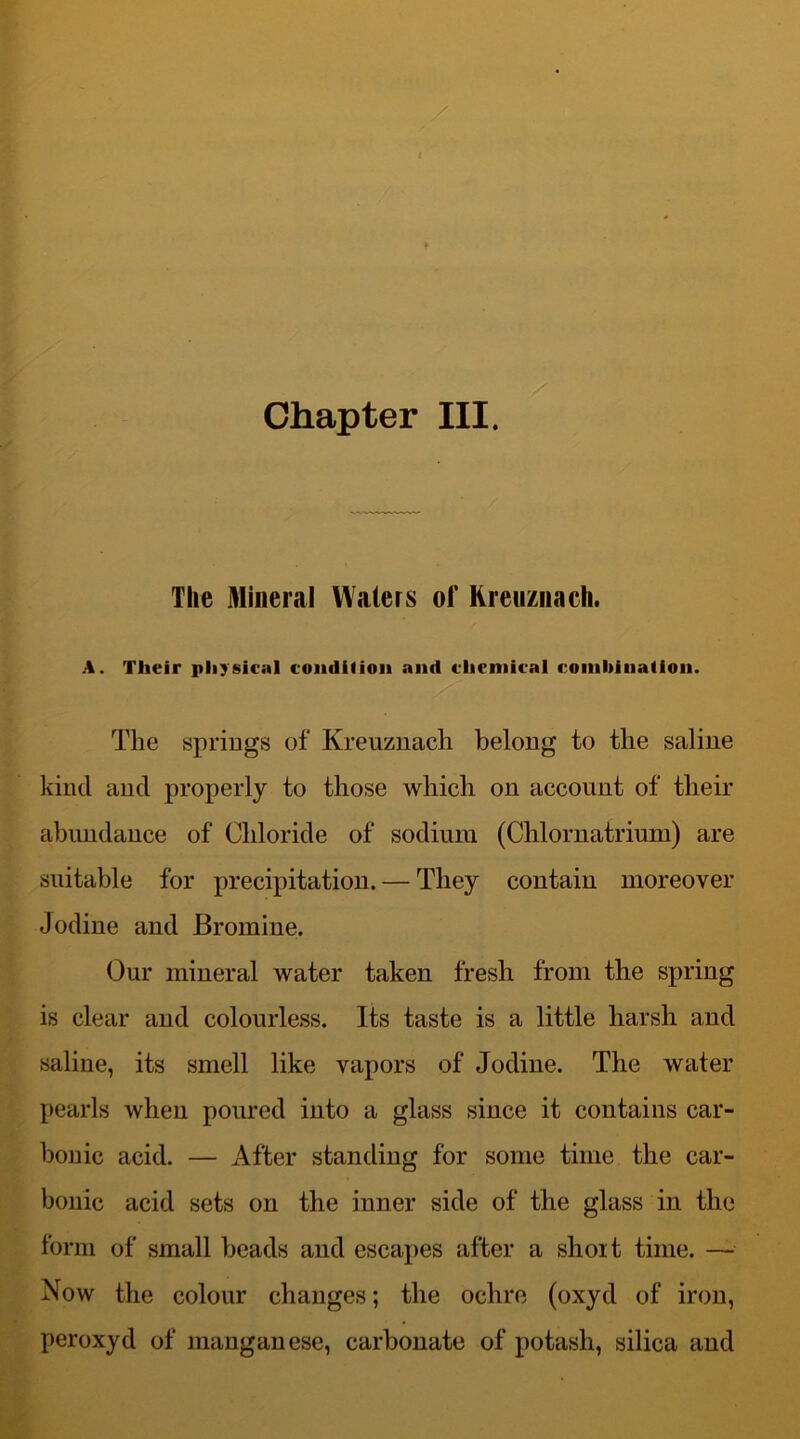 The Mineral Waters of Kreuznach. A. Their physical condition and chemical combination. The springs of Kreuznacli belong to the saline kind and properly to those which on account of their abundance of Chloride of sodium (Chlornatrium) are suitable for precipitation. — They contain moreover Jodine and Bromine. Our mineral water taken fresh from the spring is clear and colourless. Its taste is a little harsh and saline, its smell like vapors of Jodine. The water pearls when poured into a glass since it contains car- bonic acid. — After standing for some time the car- bonic acid sets on the inner side of the glass in the form of small beads and escapes after a short time. — Now the colour changes; the ochre (oxyd of iron, peroxyd of manganese, carbonate of potash, silica and