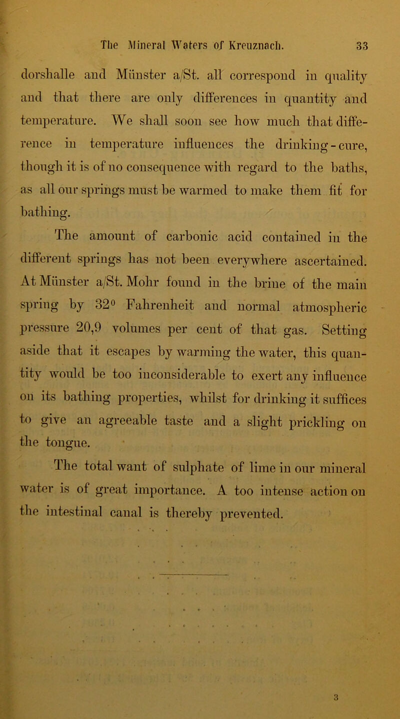 dorshalle and Miinstcr a/St. all correspond in quality and that there are only differences in quantity and temperature. We shall soon see how much that diffe- rence in temperature influences the drinking - cure, though it is of no consequence with regard to the baths, as all our springs must be warmed to make them fit for bathing. The amount of carbonic acid contained in the different springs has not been everywhere ascertained. At Miinster a/St. Mohr found in the brine of the main spring by 32° Fahrenheit and normal atmospheric pressure 20,9 volumes per cent of that gas. Setting aside that it escapes by warming the water, this quan- tity would be too inconsiderable to exert any influence on its bathing properties, whilst for drinking it suffices to give an agreeable taste and a slight prickling on the tongue. The total want of sulphate of lime in our mineral water is of great importance. A too intense action on the intestinal canal is thereby prevented.