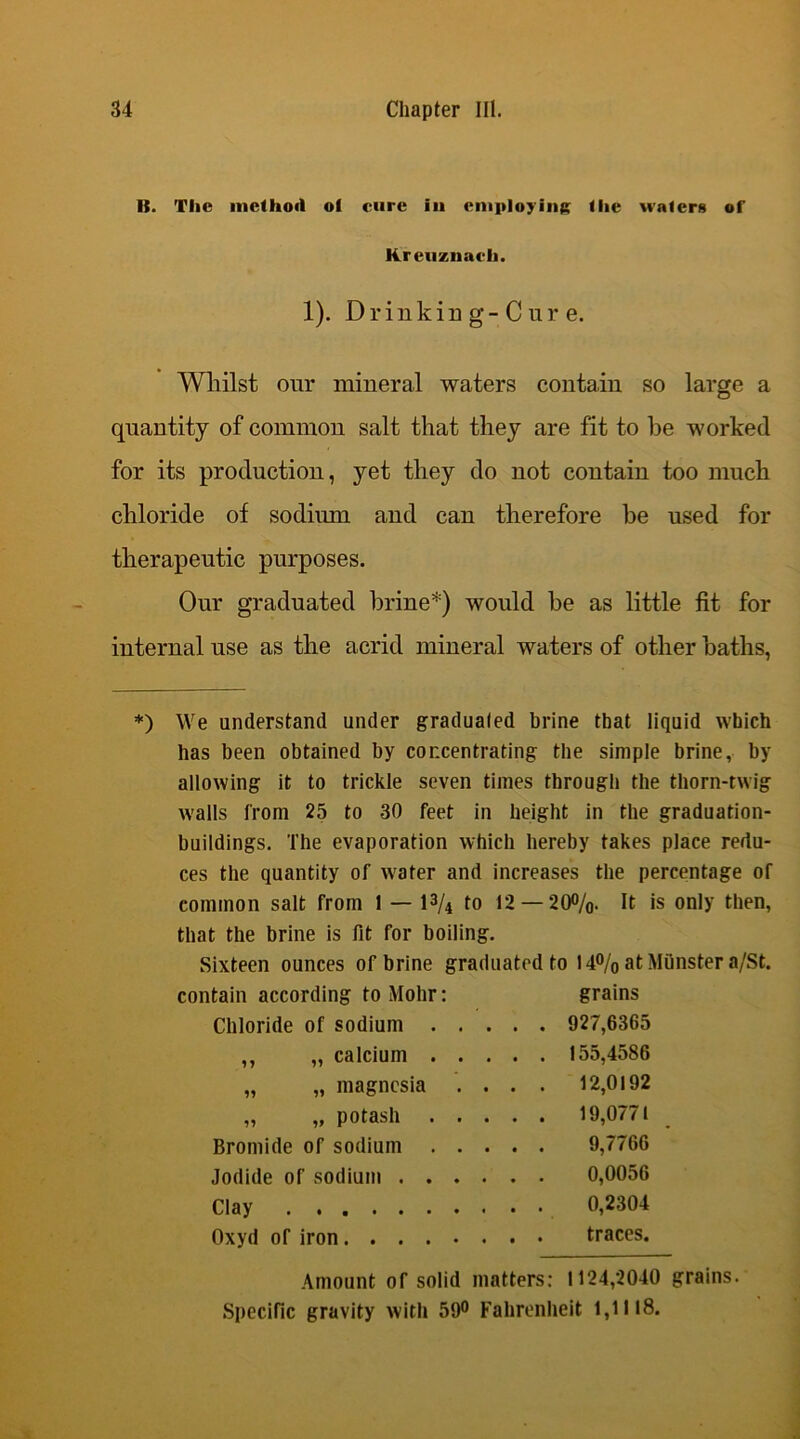 It. Tlie method of cure in employing flic wafers of Kreuznach. 1). Drinking-Cure. Whilst our mineral waters contain so large a quantity of common salt that they are fit to he worked for its production, yet they do not contain too much chloride of sodium and can therefore be used for therapeutic purposes. Our graduated brine*) would be as little fit for internal use as the acrid mineral waters of other baths, *) We understand under gradualed brine that liquid which has been obtained by concentrating the simple brine, by allowing it to trickle seven times through the thorn-twig walls from 25 to 30 feet in height in the graduation- buildings. The evaporation which hereby takes place redu- ces the quantity of water and increases the percentage of common salt from 1 — 1% to 12 — 20%. It is only then, that the brine is fit for boiling. Sixteen ounces of brine graduated to 14% at Munster a/St. contain according to Mohr: grains Chloride of sodium 927,6365 ,, „ calcium 155,4586 „ „ magnesia . . . . 12,0192 „ „ potash 19,0771 Bromide of sodium 9,7766 Jodide of sodium 0,0056 Clay 0,2304 Oxyd of iron traces. Amount of solid matters: 1124,2040 grains. Specific gravity with 59° Fahrenheit 1,1118.