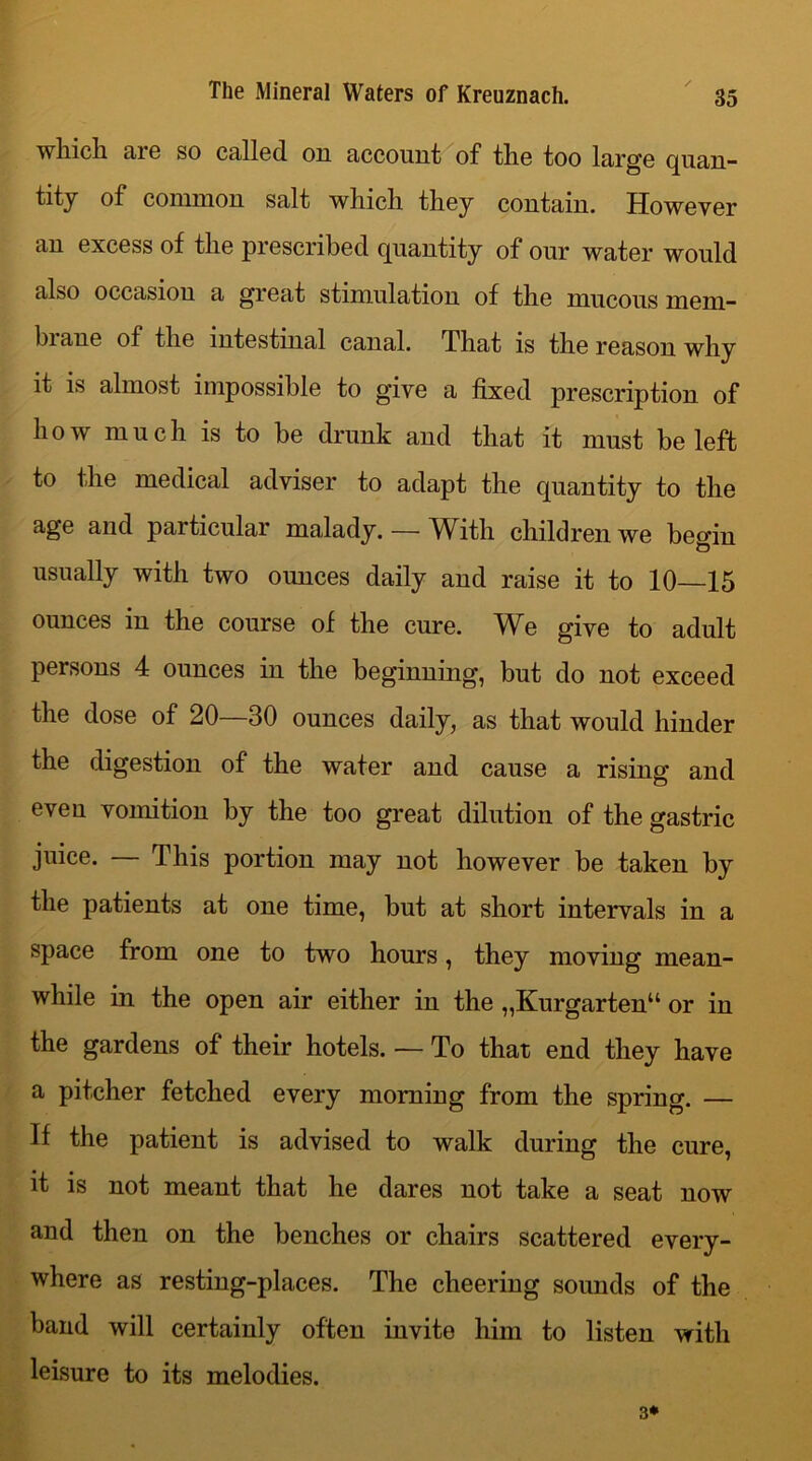 which are so called on account of the too large quan- tity of common salt which they contain. However an excess of the prescribed quantity of onr water would also occasion a great stimulation of the mucous mem- bi aue of the intestinal canal. That is the reason why it is almost impossible to give a fixed prescription of how much is to be drunk and that it must be left to the medical adviser to adapt the quantity to the age and particular malady. — With children we begin usually with two oimces daily and raise it to 10—15 ounces in the course of the cure. We give to adult persons 4 ounces in the beginning, but do not exceed the dose of 20—30 ounces daily, as that would hinder the digestion of the water and cause a rising and even vomition by the too great dilution of the gastric juice. — This portion may not however be taken by the patients at one time, but at short intervals in a space from one to two hours, they moving mean- while in the open air either in the „Kurgarten“ or in the gardens of their hotels. — To that end they have a pitcher fetched every morning from the spring. — If the patient is advised to walk during the cure, it is not meant that he dares not take a seat now and then on the benches or chairs scattered every- where as resting-places. The cheering sounds of the baud will certainly often invite him to listen with leisure to its melodies. 3*