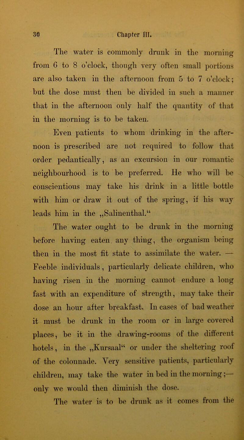 The water is commonly drunk in the morning from G to 8 o’clock, though very often small portions are also taken in the afternoon from 5 to 7 o’clock; but the dose must then be divided in such a manner that in the afternoon only half the quantity of that in the morning is to he taken. Even patients to whom drinking in the after- noon is prescribed are not required to follow that order pedantically, as an excursion in our romantic neighbourhood is to he preferred. He who will he conscientious may take his drink in a little bottle with him or draw it out of the spring, if his way leads him in the „Salinenthal.“ The water ought to he drunk in the morning before having eaten, any thing, the organism being then in the most fit state to assimilate the water. — Feeble individuals, particularly delicate children, who having risen in the morning cannot endure a long fast with an expenditure of strength, may take their dose an hour after breakfast. In cases of bad weather it must be drunk in the room or in large covered places, be it in the drawing-rooms of the different hotels, in the „Kursaalu or under the sheltering roof of the colonnade. Very sensitive patients, particularly children, may take the water in bed in the morning;— only we would then diminish the dose. The water is to be drunk as it comes from the