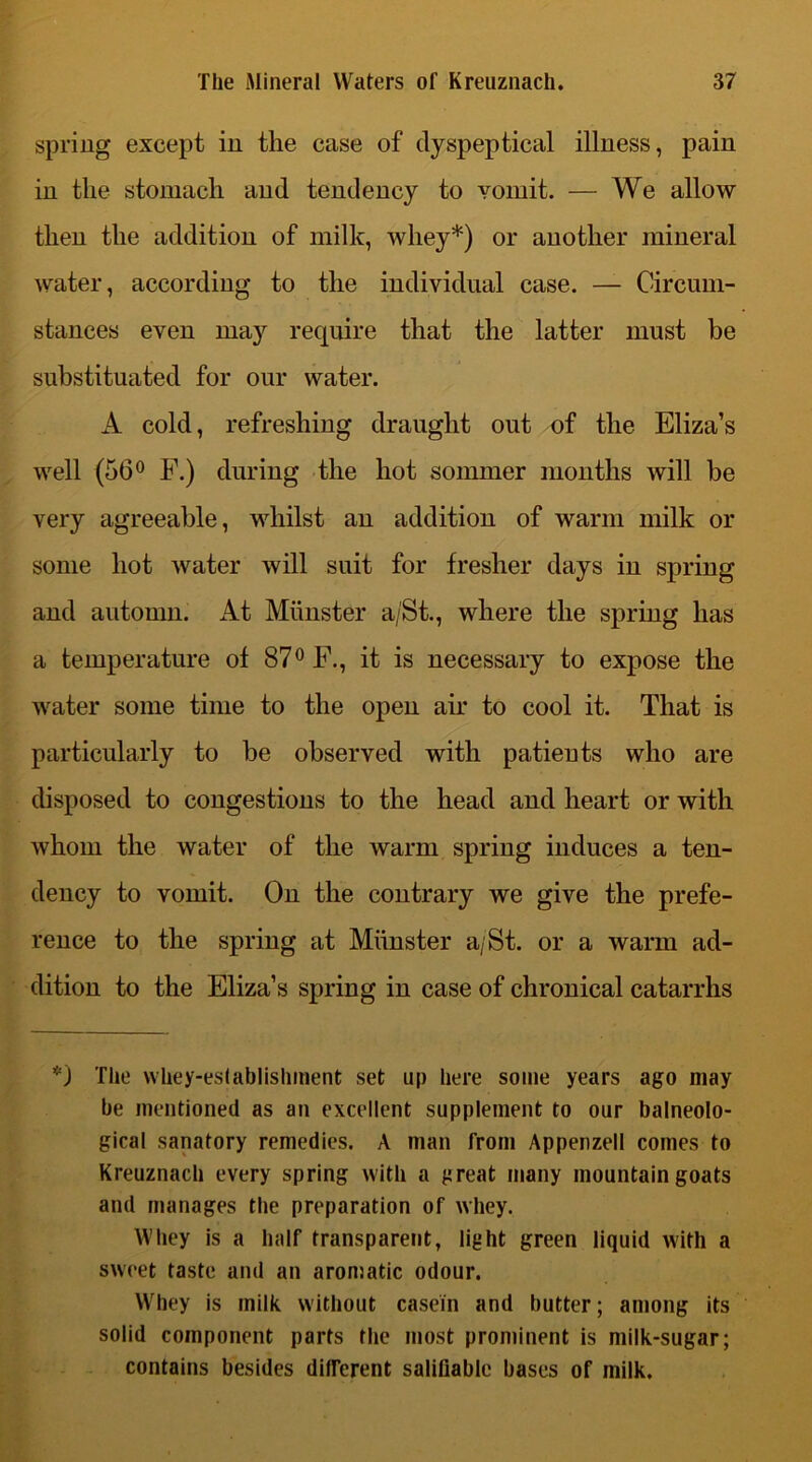 spring except in the case of dyspeptical illness, pain in the stomach and tendency to vomit. — We allow then the addition of milk, whey*) or another mineral water, according to the individual case. — Circum- stances even may require that the latter must be substituated for our water. A cold, refreshing draught out of the Eliza’s well (56° F.) during the hot sommer months will be very agreeable, whilst an addition of warm milk or some hot water will suit for fresher days in spring and automn. At Munster a/St., where the spring has a temperature of 87° F., it is necessary to expose the water some time to the open air to cool it. That is particularly to be observed with patients who are disposed to congestions to the head and heart or with whom the water of the warm spring induces a ten- dency to vomit. On the contrary we give the prefe- rence to the spring at Munster a/St. or a warm ad- dition to the Eliza’s spring in case of chronical catarrhs *) The whey-eslablishment set up here some years ago may he mentioned as an excellent supplement to our balneolo- gical sanatory remedies. A man from Appenzell comes to Kreuznach every spring with a great many mountain goats and manages the preparation of whey. Whey is a half transparent, light green liquid with a sweet taste and an aromatic odour. Whey is milk without casein and butter; among its solid component parts the most prominent is milk-sugar; contains besides different salifiable bases of milk.