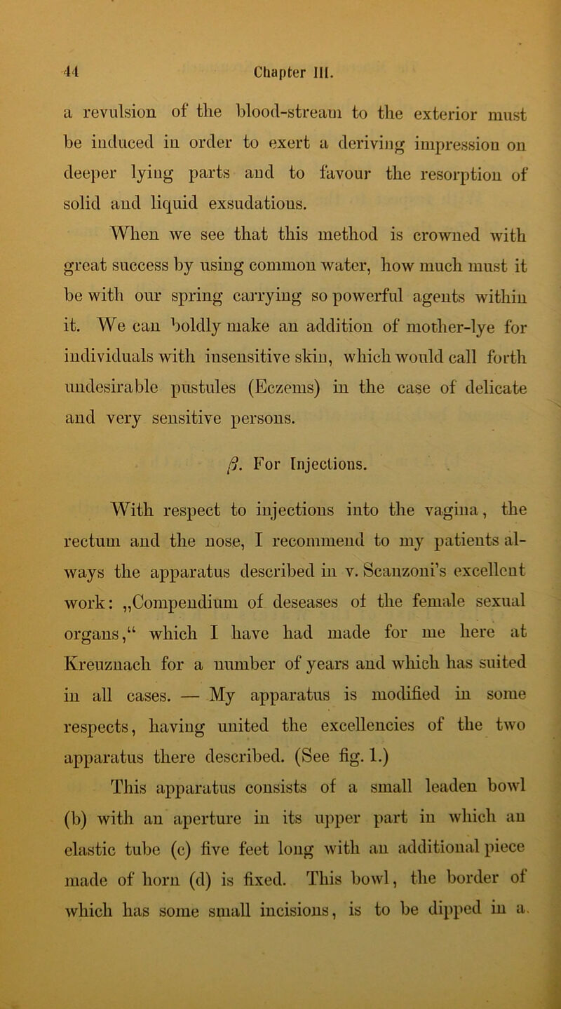 a revulsion of the blood-stream to the exterior must he induced in order to exert a deriving impression on deeper lyiug parts and to favour the resorption of solid and liquid exsudatious. When we see that this method is crowned with great success by using common water, how much must it be with our spring carrying so powerful agents within it. We can boldly make an addition of mother-lye for individuals with insensitive skin, which would call forth undesirable pustules (Eczems) in the case of delicate and very sensitive persons. /?. For Injections. With respect to injections into the vagina, the rectum and the nose, I recommend to my patients al- ways the apparatus described in v. Scanzoni’s excellent work: „Compendium of deseases of the female sexual organs,“ which I have had made for me here at Kreuznach for a number of years and which has suited in all cases. — My apparatus is modified in some respects, having united the excellencies of the two apparatus there described. (See fig. 1.) This apparatus consists of a small leaden bowl (b) with an aperture in its upper part in which an elastic tube (c) five feet long with an additional piece made of horn (d) is fixed. This bowl, the border of which has some small incisions, is to be dipped in a.