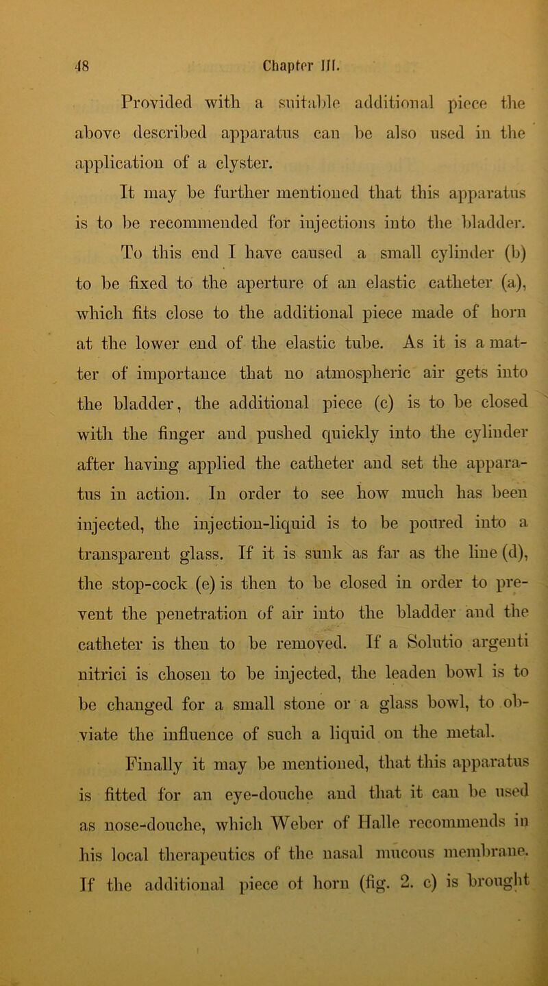 Provided with a suitable additional piece the above described apparatus can be also used in the application of a clyster. It may be further mentioned that this apparatus is to be recommended for injections into the bladder. To this end I have caused a small cylinder (b) to be fixed to the aperture of an elastic catheter (a), which fits close to the additional piece made of horn at the lower end of the elastic tube. As it is a mat- ter of importance that no atmospheric air gets into the bladder, the additional piece (c) is to be closed with the finger and pushed quickly into the cylinder after having applied the catheter and set the appara- tus in action. In order to see how much has beeu injected, the injection-liquid is to be poured into a transparent glass. If it is sunk as far as the line (d), the stop-cock (e) is then to be closed in order to pre- vent the penetration of air into the bladder and the catheter is then to be removed. If a Solutio argenti nitrici is chosen to be injected, the leaden bowl is to be changed for a small stone or a glass bowl, to ob- viate the influence of such a liquid on the metal. Finally it may be mentioned, that this apparatus is fitted for an eye-douche and that it can be used as nose-douche, which Weber of Halle recommends in his local therapeutics of the nasal mucous membrane. If the additional piece ot horn (fig. 2. c) is brought