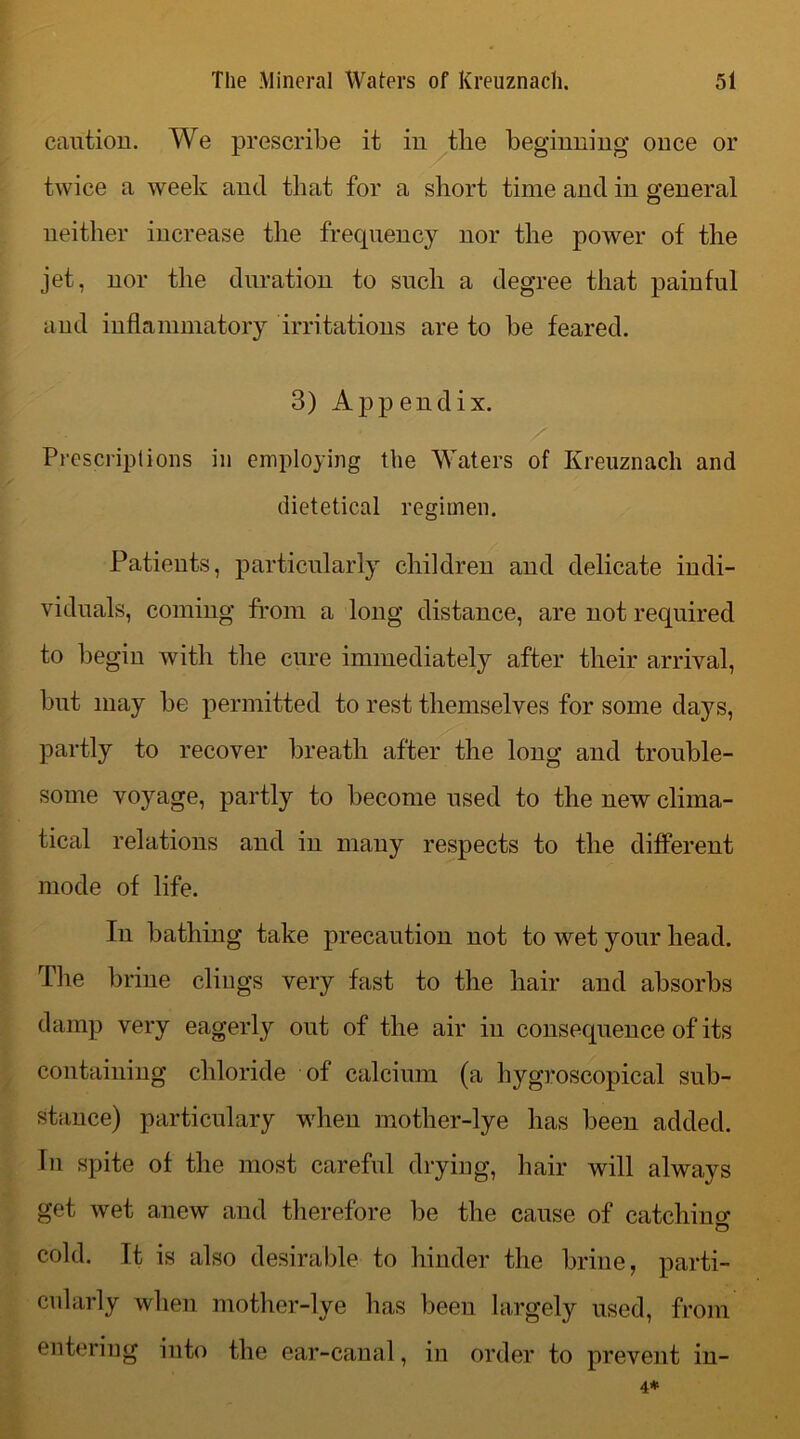 caution. We prescribe it in tlie beginning once or twice a week and that for a short time and in general neither increase the frequency nor the power of the jet, nor the duration to such a degree that painful and inflammatory irritations are to be feared. 3) Appendix. Prescriptions in employing the Waters of Kreuznach and dietetical regimen. Patients, particularly children and delicate indi- viduals, coming from a long distance, are not required to begin with the cure immediately after their arrival, but may be permitted to rest themselves for some days, partly to recover breath after the long and trouble- some voyage, partly to become used to the new clima- tical relations and in many respects to the different mode of life. In bathing take precaution not to wet your head. The brine clings very fast to the hair and absorbs damp very eagerly out of the air in consequence of its containing chloride of calcium (a liygroscopical sub- stance) particulary when motlier-lye has been added. In spite of the most careful drying, hair will always get wet anew and therefore be the cause of catching* cold, ft is also desirable to hinder the brine, parti- cularly when mother-Ive has been largely used, from entering into the ear-canal, in order to prevent in- 4*