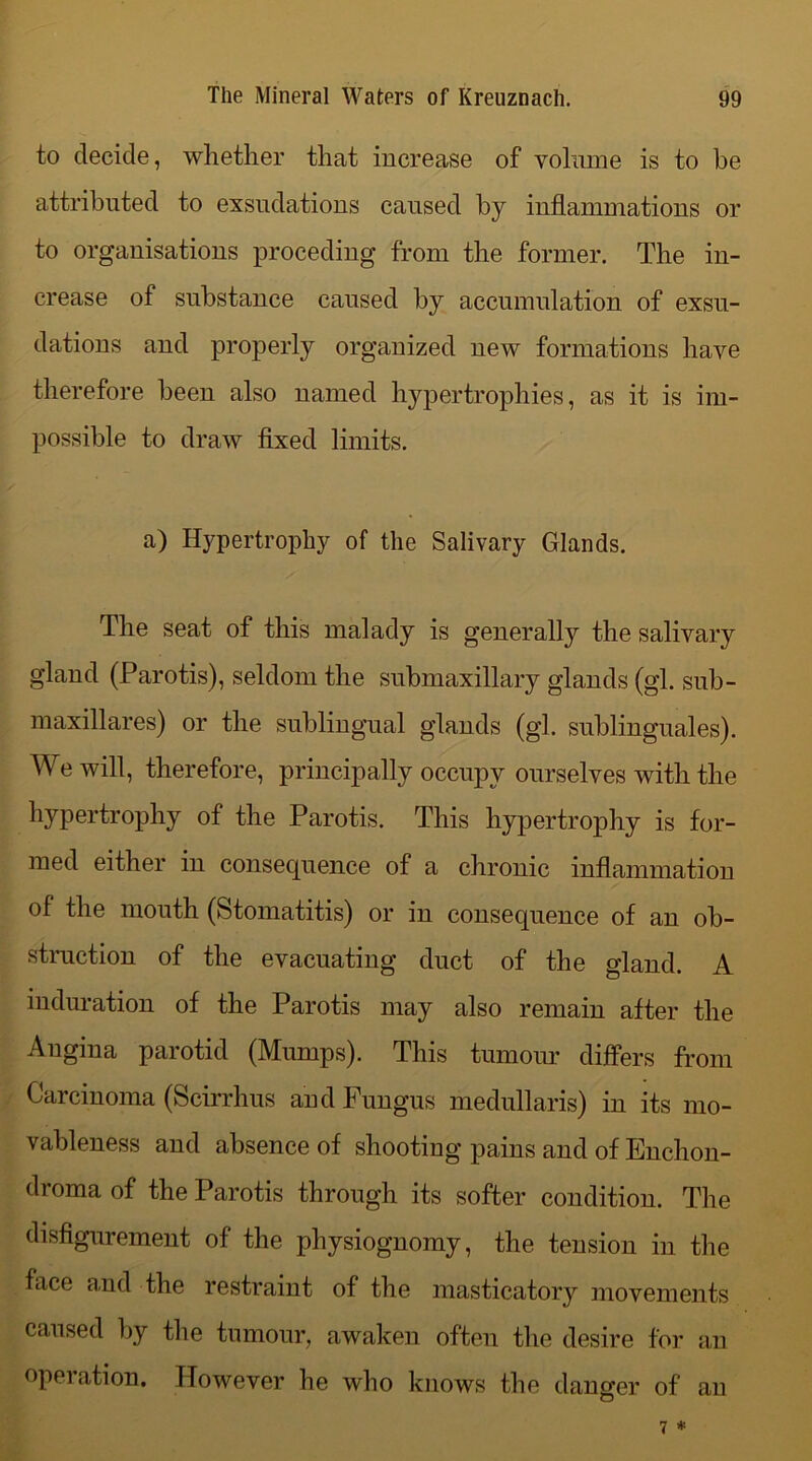 to decide, whether that increase of volume is to he attributed to exsudations caused by inflammations or to organisations proceding from the former. The in- crease of substance caused by accumulation of exsu- dations and properly organized new formations have therefore been also named hypertrophies, as it is im- possible to draw fixed limits. a) Hypertrophy of the Salivary Glands. The seat of this malady is generally the salivary gland (Parotis), seldom the submaxillary glands (gl. sub- maxillares) or the sublingual glands (gl. sublinguales). We will, therefore, principally occupy ourselves with the hypertrophy of the Parotis. This hypertrophy is for- med either in consequence of a chronic inflammation of the mouth (Stomatitis) or in consequence of an ob- struction of the evacuating duct of the gland. A induration of the Parotis may also remain after the Angina parotid (Mumps). This tumour differs from Carcinoma (Scirrhus and Fungus medullaris) in its mo- vableness and absence of shooting pains and of Enchon- droma of the Parotis through its softer condition. The disfigurement of the physiognomy, the tension in the face and the restraint of the masticatory movements caused by the tumour, awaken often the desire for an operation. However he who knows the danger of an