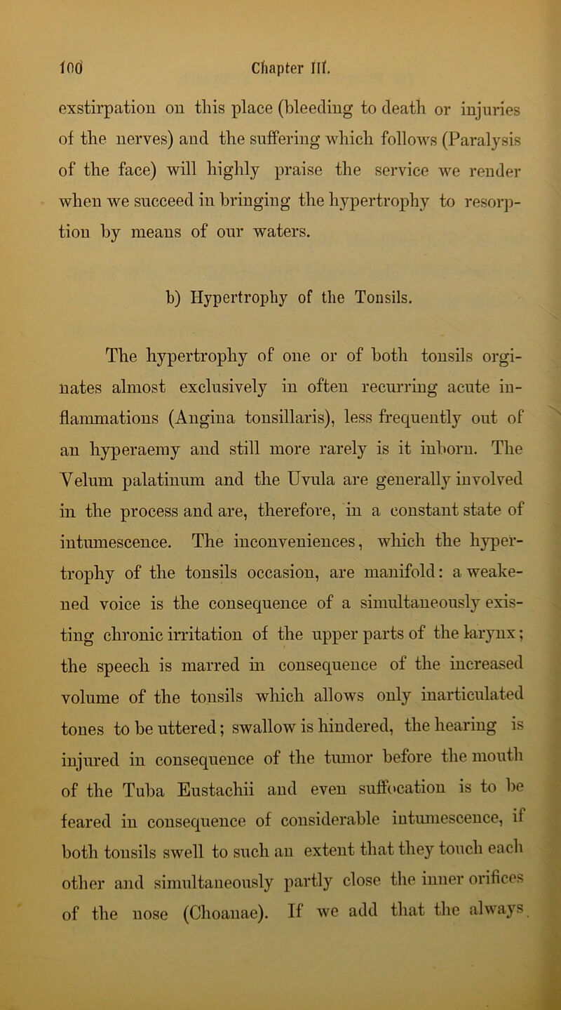 exstirpation on this place (bleeding to death or injuries of the nerves) and the suffering which follows (Paralysis of the face) will highly praise the service we render when we succeed in bringing the hypertrophy to resorp- tion by means of our waters. b) Hypertrophy of the Tonsils. The hypertrophy of one or of both tonsils orgi- nates almost exclusively in often recurring acute in- flammations (Angina tonsillaris), less frequently out of an hyperaemy and still more rarely is it inborn. The Velum palatinum and the Uvula are generally involved in the process and are, therefore, in a constant state of intumescence. The inconveniences, which the hyper- trophy of the tonsils occasion, are manifold: a weake- ned voice is the consequence of a simultaneously exis- ting chronic irritation of the upper parts of the larynx; the speech is marred in consequence of the increased volume of the tonsils which allows only inarticulated tones to be uttered; swallow is hindered, the hearing is injured in consequence of the tumor before the mouth of the Tuba Eustachii and even suffocation is to be feared in consequence of considerable intumescence, if both tonsils swell to such an extent that they touch eacli other and simultaneously partly close the inner orifices of the nose (Choanae). If we add that the always