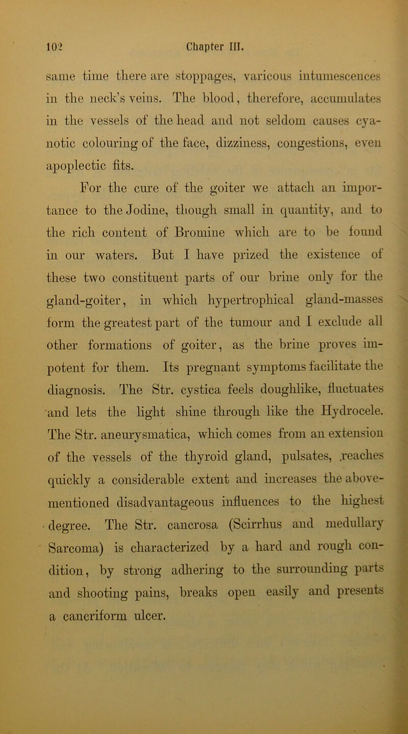 same time there are stoppages, varicous intumescences in the neck’s veins. The blood, therefore, accumulates in the vessels of the head and not seldom causes cya- notic colouring of the face, dizziness, congestions, even apoplectic fits. For the cure of the goiter we attach an impor- tance to the Jodine, though small in quantity, and to the rich content of Bromine which are to he found in our waters. But I have prized the existence of these two constituent parts of our brine only for the gland-goiter, in which hypertropliical gland-masses form the greatest part of the tumour and I exclude all other formations of goiter, as the brine proves im- potent for them. Its pregnant symptoms facilitate the diagnosis. The Str. cystica feels doughlike, fluctuates and lets the light shine through like the Hydrocele. The Str. aneurysmatica, which comes from an extension of the vessels of the thyroid gland, pulsates, .reaches quickly a considerable extent and increases the above- mentioned disadvantageous influences to the highest degree. The Str. cancrosa (Scirrhus and medullary Sarcoma) is characterized by a hard and rough con- dition, by strong adhering to the surrounding parts and shooting pains, breaks open easily and presents a cancriform ulcer.