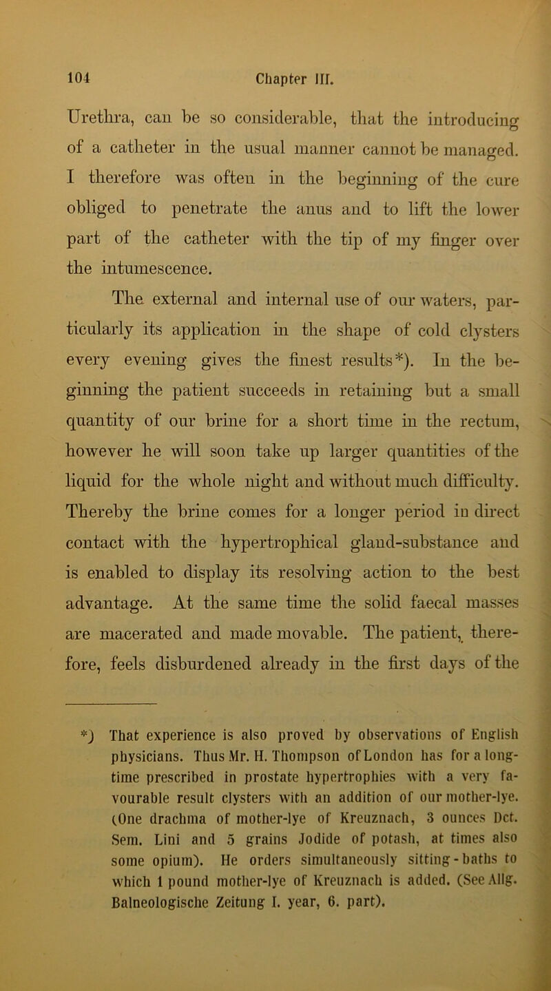 Urethra, can be so considerable, that the introducing of a catheter in the usual manner cannot be managed. o I therefore was often in the beginning of the cure obliged to penetrate the anus and to lift the lower part of the catheter with the tip of my finger over the intumescence. The external and internal use of our waters, par- ticularly its application in the shape of cold clysters every evening gives the finest results*). In the be- ginning the patient succeeds in retaining but a small quantity of our brine for a short time in the rectum, however he will soon take up larger quantities of the liquid for the whole night and without much difficulty. Thereby the brine comes for a longer period iu direct contact with the hypertrophical gland-substance and is enabled to display its resolving action to the best advantage. At the same time the solid faecal masses are macerated and made movable. The patient, there- fore, feels disburdened already in the first days of the *) That experience is also proved by observations of English physicians. Thus Mr. H. Thompson of London has for a long- time prescribed in prostate hypertrophies with a very fa- vourable result clysters with an addition of our mother-lye. (.One drachma of mother-lye of Kreuznach, 3 ounces Dct. Sem. Lini and 5 grains Jodide of potash, at times also some opium). He orders simultaneously sitting - baths to which 1 pound mother-lye of Kreuznach is added. (SeeAllg. Balneologische Zeitung I. year, 6. part).