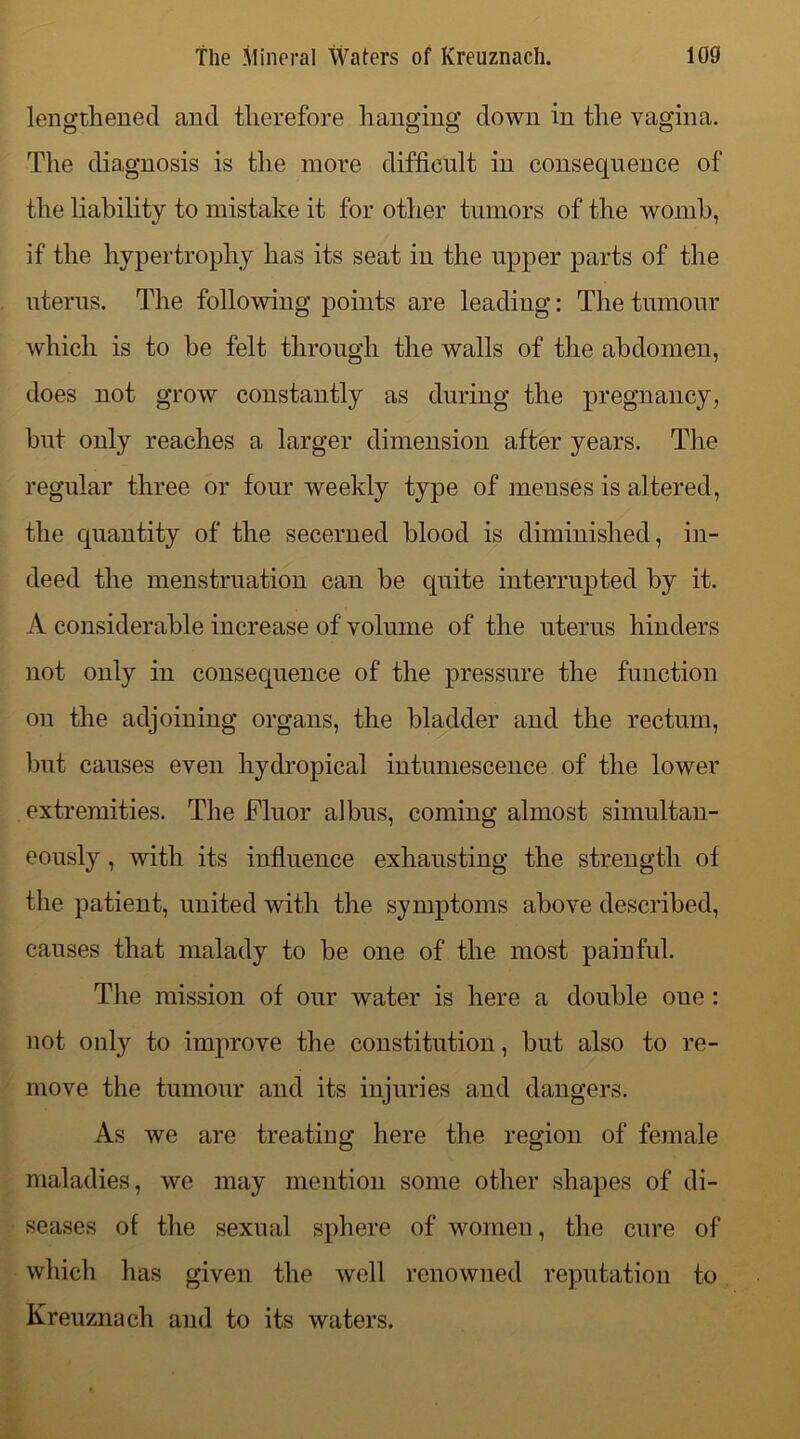 lengthened and therefore hanging down in the vagina. The diagnosis is the more difficult in consequence of the liability to mistake it for other tumors of the womb, if the hypertrophy has its seat iu the upper parts of the uterus. The following points are leading: The tumour which is to he felt through the walls of the abdomen, does not grow constantly as during the pregnancy, but only reaches a larger dimension after years. The regular three or four weekly type of menses is altered, the quantity of the secerned blood is diminished, in- deed the menstruation can be quite interrupted by it. A considerable increase of volume of the uterus hinders not only in consequence of the pressure the function on the adjoining organs, the bladder and the rectum, but causes even hydropical intumescence of the lower extremities. The Fluor albus, coming almost simultan- eously , with its influence exhausting the strength of the patient, united with the symptoms above described, causes that malady to be one of the most painful. The mission of our water is here a double oue : not only to improve the constitution, but also to re- move the tumour and its injuries and dangers. As we are treating here the region of female maladies, we may mention some other shapes of di- seases of the sexual sphere of women, the cure of which has given the well renowned reputation to Kreuznach and to its waters.