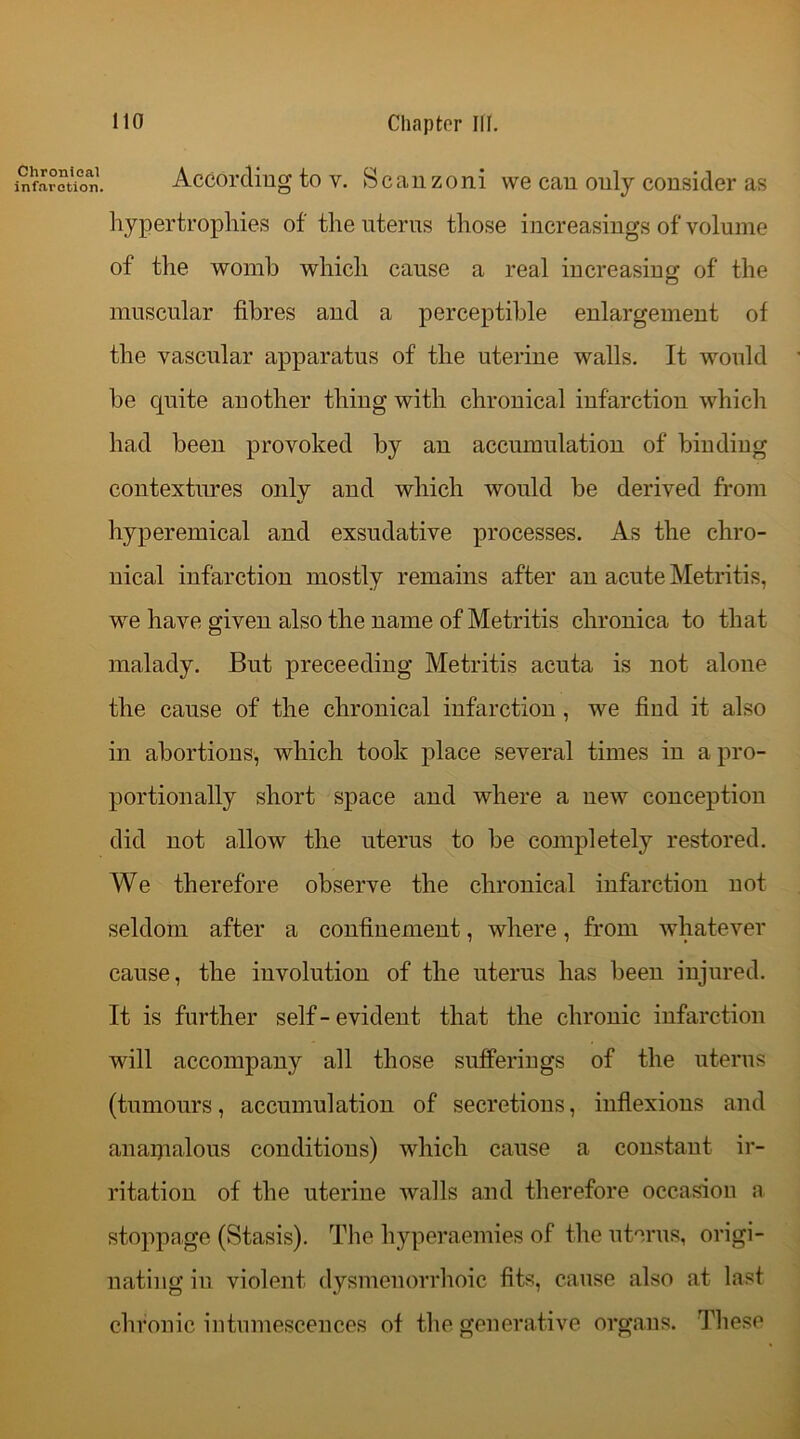 infarction. According to v. Scanzoni we can only consider as hypertrophies of the uterus those increasings of volume of the womb which cause a real increasing of the muscular fibres and a perceptible enlargement of the vascular apparatus of the uterine walls. It would he quite another thing with chronical infarction which had been provoked by au accumulation of binding contextures only and which would be derived from hyperemical and exsudative processes. As the chro- nical infarction mostly remains after an acute Metritis, we have given also the name of Metritis chronica to that malady. But preceeding Metritis acuta is not alone the cause of the chronical infarction , we find it also in abortions, which took place several times in a pro- portionally short space and where a new conception did not allow the uterus to be completely restored. We therefore observe the chronical infarction not seldom after a confinement, where, from whatever cause, the involution of the uterus has been injured. It is further self - evident that the chronic infarction will accompany all those sufferings of the uterus (tumours, accumulation of secretions, inflexions and anaipalous conditions) which cause a constant ir- ritation of the uterine Avails and therefore occasion a stoppage (Stasis). The hyperaemies of the uterus, origi- nating in violent dysmenorrhoic fits, cause also at last chronic intumescences of the generative organs. These