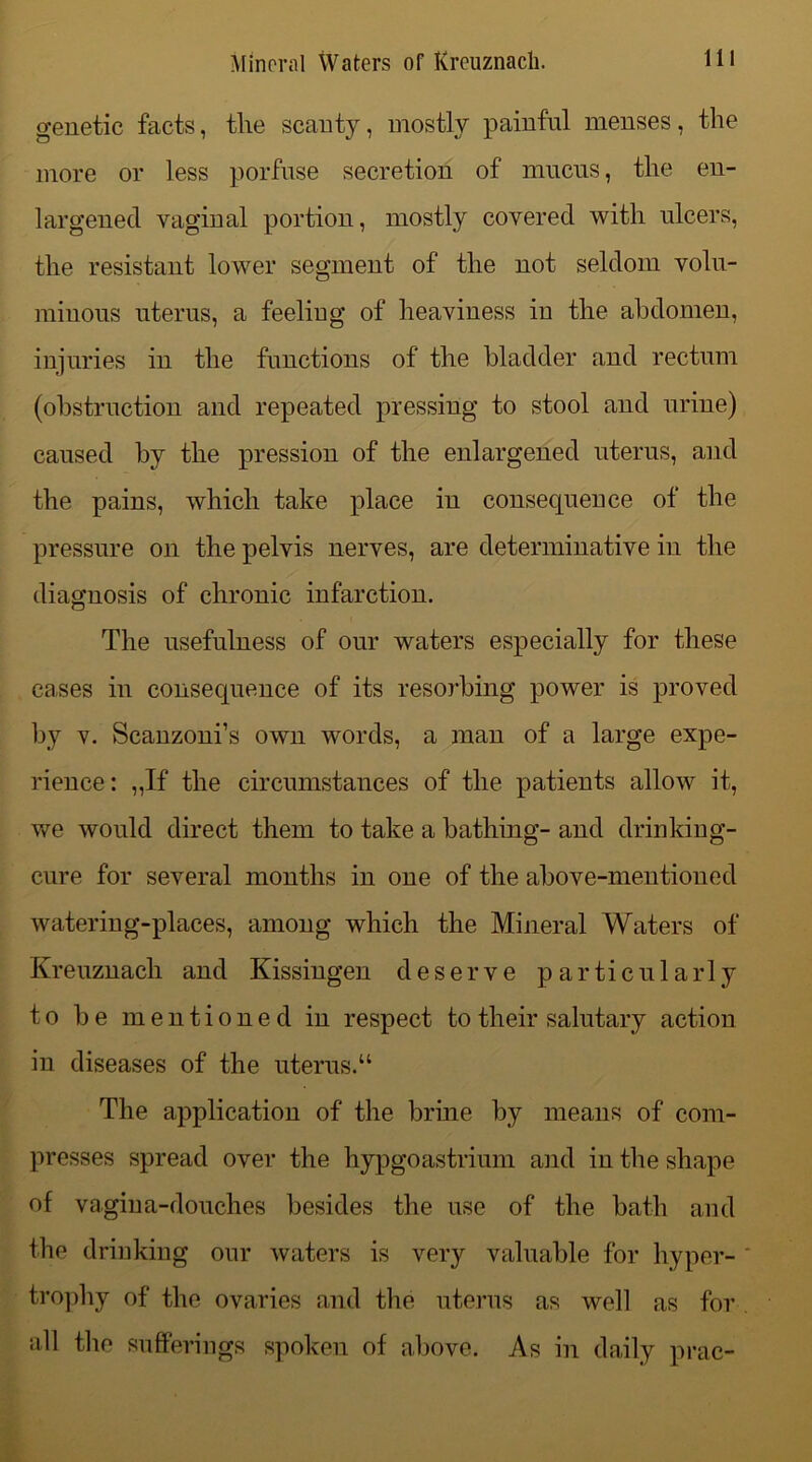 genetic facts, tlie scanty, mostly painful menses, the more or less porfuse secretion of mucus, the en- largenecl vaginal portion, mostly covered with ulcers, the resistant lower segment of the not seldom volu- minous uterus, a feeling of heaviness in the abdomen, injuries in the functions of the bladder and rectum (obstruction and repeated pressing to stool and urine) caused by the pression of the enlargened uterus, and the pains, which take place in consequence of the pressure on the pelvis nerves, are determinative in the diagnosis of chronic infarction. The usefulness of our waters especially for these cases in consequence of its resorbing power is proved by v. Scanzoni’s own words, a man of a large expe- rience: ,,If the circumstances of the patients allow it, we would direct them to take a bathing- and drinking- cure for several months in one of the above-mentioned watering-places, among which the Mineral Waters of Kreuznach and Kissingen deserve particularly to be mentioned in respect to their salutary action in diseases of the uterus. “ The application of the brine by means of com- presses spread over the hypgoastrium and in the shape of vagina-douches besides the use of the bath and the drinking our waters is very valuable for hyper- trophy of the ovaries and the uterus as well as for all the sufferings spoken of above. As in daily prac-