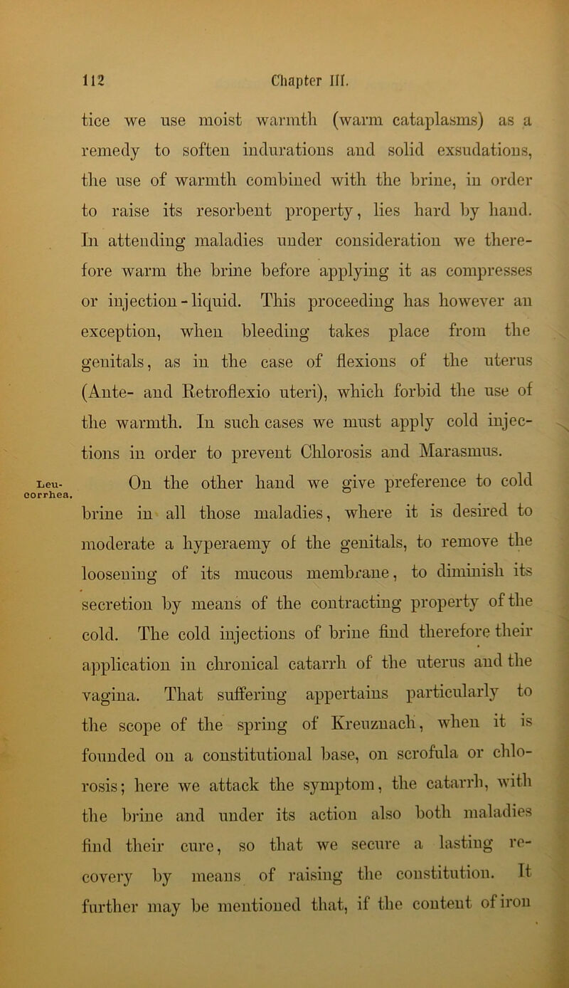 Leu- corrhea. tice we use moist warmth (warm cataplasms) as a remedy to soften indurations and solid exsudations, the use of warmth combined with the brine, in order to raise its resorbent property, lies hard by hand. In attending maladies under consideration we there- fore warm the brine before applying it as compresses or injection-liquid. This proceeding has however an exception, when bleeding takes place from the genitals, as in. the case of flexions of the uterus (Ante- and Retroflexio uteri), which forbid the use of the warmth. In such cases we must apply cold injec- tions in order to prevent Chlorosis and Marasmus. On the other hand we give preference to cold brine in all those maladies, where it is desired to moderate a hyperaemy of the genitals, to remove the loosening of its mucous membrane, to diminish its secretion by means of the contracting property of the cold. The cold injections of brine find therefore their application in chronical catarrh of the uterus and the vagina. That suffering appertains particularly to the scope of the spring of Kreuznach, when it is founded on a constitutional base, on scrofula or chlo- rosis; here we attack the symptom, the catarrh, with the brine and under its action also both maladies find their cure, so that we secure a lasting re- covery by means of raising the constitution. It further may be mentioned that, if the content of iron