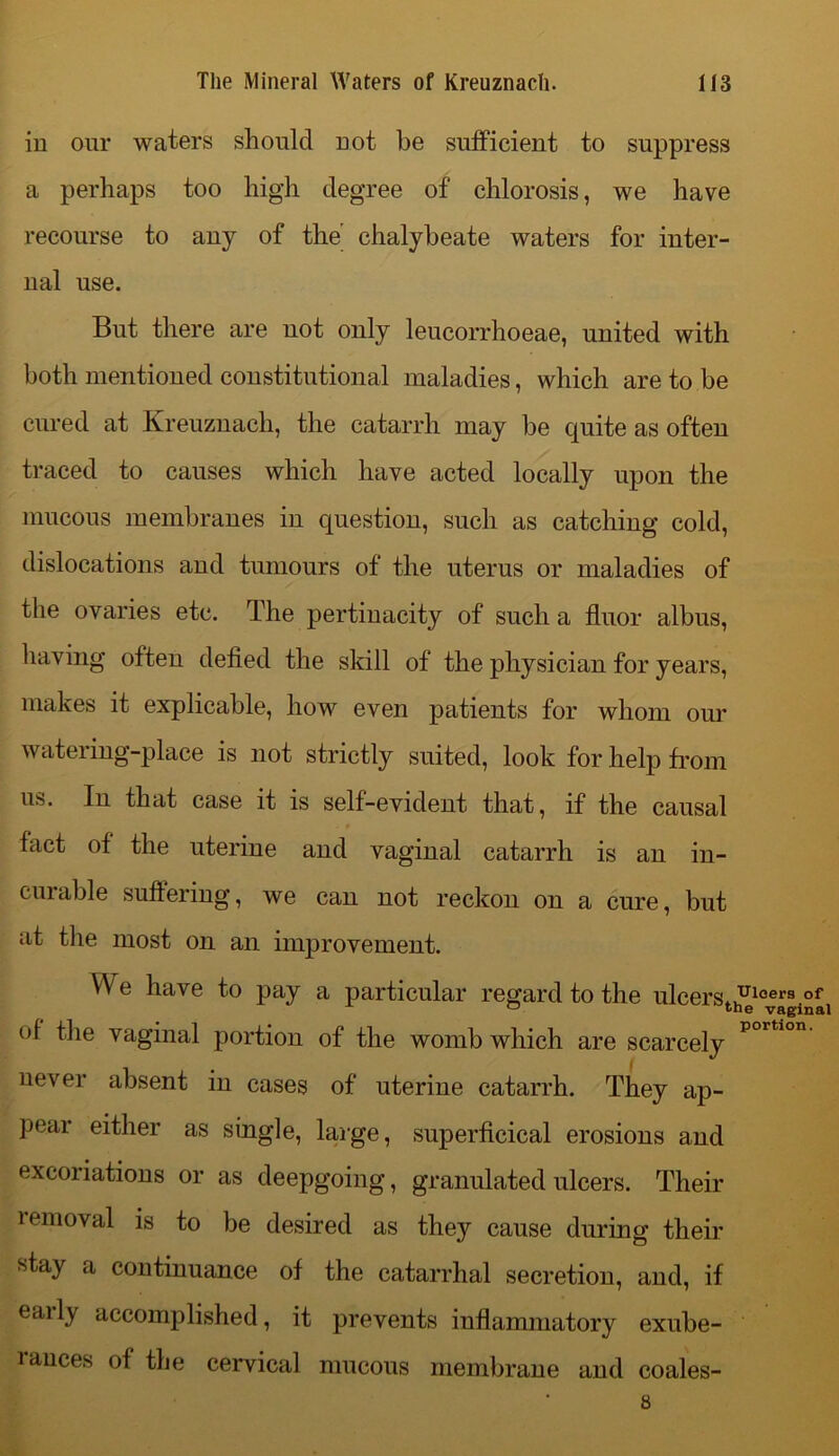 in our waters should not he sufficient to suppress a perhaps too high degree of chlorosis, we have recourse to any of the’ chalybeate waters for inter- nal use. But there are not only leucorrhoeae, united with both mentioned constitutional maladies, which are to be cured at Kreuznach, the catarrh may be quite as often traced to causes which have acted locally upon the mucous membranes in question, such as catching cold, dislocations and tumours of the uterus or maladies of the ovaries etc. The pertinacity of such a fluor albus, having often defied the skill of the physician for years, makes it explicable, how even patients for whom our watering-place is not strictly suited, look for help from us. In that case it is self-evident that, if the causal fact of the uterine and vaginal catarrh is an in- cuiable suffering, we can not reckon on a cure, but at the most on an improvement. We have to pay a particular regard to the ulcers* J110®1,3 of ° the vaginal of the vaginal portion of the womb which are scarcely portlon' never absent in cases of uterine catarrh. They ap- pear either as single, large, superficical erosions and excoriations or as deepgoing, granulated ulcers. Their lemoval is to be desired as they cause during their stay a continuance of the catarrhal secretion, and, if early accomplished, it prevents inflammatory exube- rances of the cervical mucous membrane and coales- 8