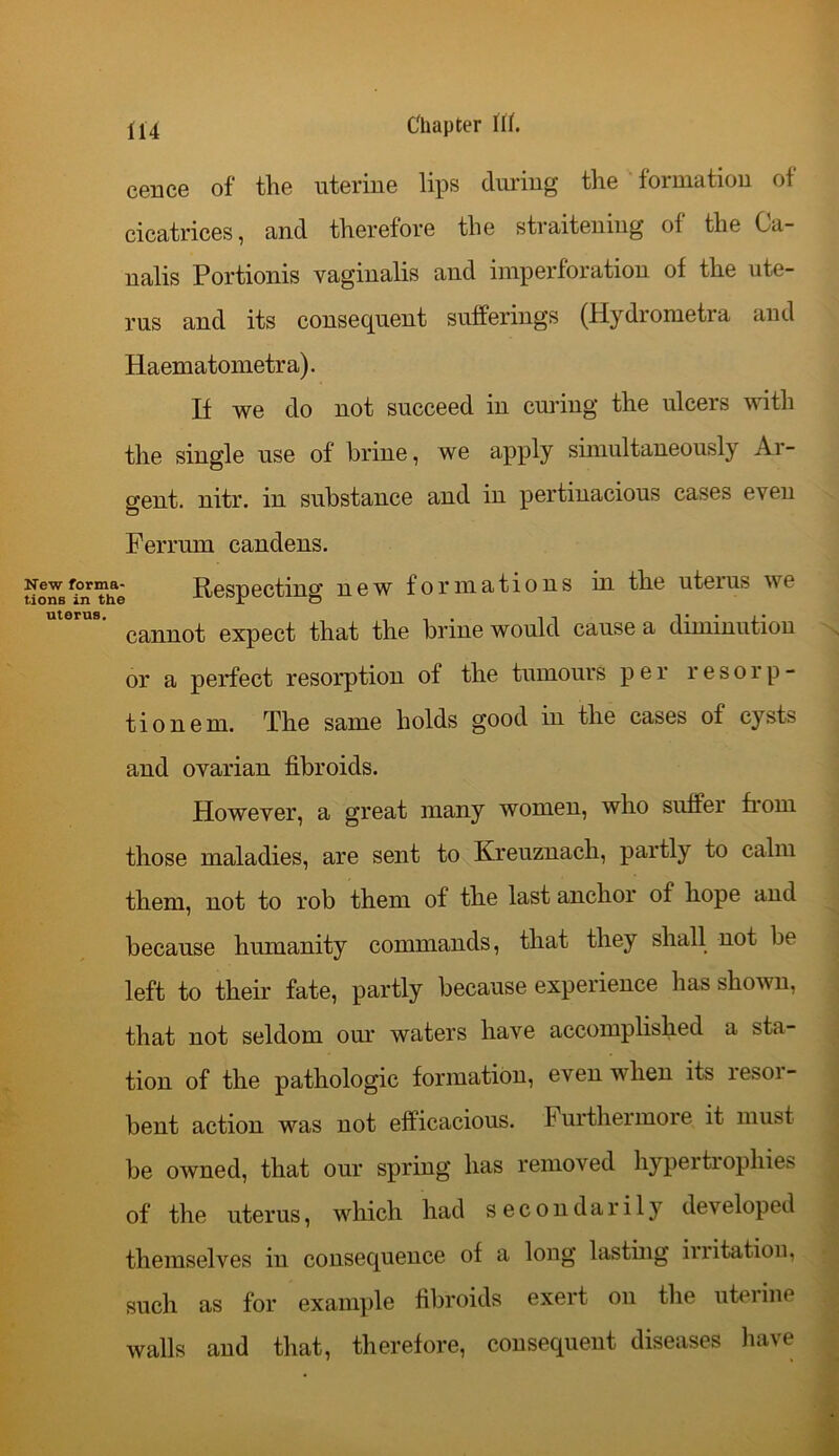 cence of the uterine lips during the formation of cicatrices, and therefore the straitening of the Ca- nalis Portionis vaginalis and imperforation of the ute- rus and its consequent sufferings (Hydrometra and Haematometra). If we do not succeed in curing the ulcers with the single use of brine, we apply simultaneously Ar- gent. nitr. in substance and in pertinacious cases even Ferrum candens. New forma- Respecting new formations in the uterus we cannot expect that the brine would cause a diminution or a perfect resorption of the tumours per r e s o r p - tionem. The same holds good in the cases of cysts and ovarian fibroids. However, a great many women, who suffer from those maladies, are sent to Kreuznach, partly to calm them, not to rob them of the last anchor of hope and because humanity commands, that they shall not be left to their fate, partly because experience has shown, that not seldom our waters have accomplished a sta- tion of the pathologic formation, even when its lesoi- bent action was not efficacious. Furthermore it must be owned, that our spring has removed hypertrophies of the uterus, which had secondarily dev eloped themselves in consequence of a long lasting irritation, such as for example fibroids exert on the uterine walls and that, therefore, consequent diseases have