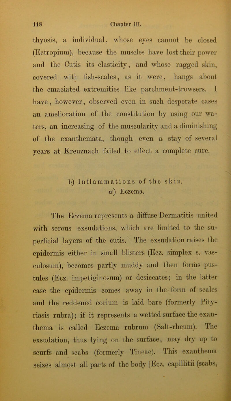 thyosis, a individual, whose eyes cannot be closed (Ectropium), because the muscles have lost their power and the Cutis its elasticity, and whose ragged skin, covered with fish-scales, as it were, hangs about the emaciated extremities like parchment-trowsers. 1 have, however, observed even in such desperate cases an amelioration of the constitution by using our wa- ters, an increasing of the muscularity and a diminishing of the exanthemata, though even a stay of several years at Kreuznach failed to effect a complete cure. b) Inflammations of the skin. a) Eczema. The Eczema represents a diffuse Dermatitis united with serous exsudations, which are limited to the su- perficial layers of the cutis. The exsudation raises the epidermis either in small blisters (Ecz. simplex s. vas- culosum), becomes partly muddy and then forms pus- tules (Ecz. impetiginosum) or desiccates; in the latter case the epidermis comes away in the form of scales and the reddened corium is laid bare (formerly Pity- riasis rubra); if it represents a wetted surface the exan- thema is called Eczema rubrum (Salt-rheum). The exsudation, thus lying on the surface, may dry up to scurfs and scabs (formerly Tineae). This exanthema seizes almost all parts of the body [Ecz. capillitii (scabs,