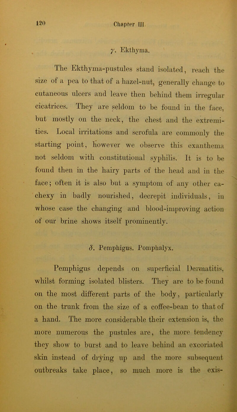 y. Ekthyma. The Ekthyma-pustules stand isolated, reach the size of a pea to that of a hazel-nut, generally change to cutaneous ulcers and leave then behind them irregular cicatrices. They are seldom to he found in the face, but mostly on the neck, the chest and the extremi- ties. Local irritations and scrofula are commonly the starting point, however we observe this exanthema not seldom with constitutional syphilis. It is to be found then in the hairy parts of the head and in the face; often it is also but a symptom of any other ca- chexy in badly nourished, decrepit individuals, in whose case the changing and blood-irnproving action of our brine shows itself prominently. 8. Pemphigus. Pomphalyx. Pemphigus depends on superficial Dermatitis, whilst forming isolated blisters. They are to be found on the most different parts of the body, particularly on the trunk from the size of a coffee-bean to that of a hand. The more considerable their extension is, the more numerous the pustules are, the more tendency they show to burst and to leave behind an excoriated skin instead of drying up and the more subsequent outbreaks take place, so much more is the exis-