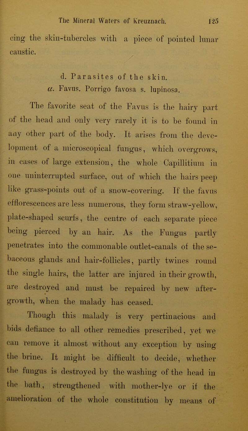 cing the skin-tubercles with a piece of pointed lunar caustic. cl. Parasites of the skin. a. Favus. Porrigo favosa s. lupinosa. The favorite seat of the Favus is the hairy part of the head and only very rarely it is to be found iu any other part of the body. It arises from the deve- lopment of a microscopical fungus, which overgrows, in cases of large extension, the whole Capillitium iu one uninterrupted surface, out of which the hairs peep like grass-points out of a snow-covering. If the favus efflorescences are less numerous, they form straw-yellow, plate-shaped scurfs, the centre of each separate piece being pierced by an hair. As the Fungus partly penetrates into the commonable outlet-canals of the se- baceous glands and hair-follicles, partly twines round the single hairs, the latter are injured in their growth, are destroyed and must be repaired by new after- growth, when the malady has ceased. Though this malady is very pertinacious and bids defiance to all other remedies prescribed, yet we can remove it almost without any exception by using the brine. It might be difficult to decide, whether the fungus is destroyed by the washing of the head in the bath., strengthened with mother-lye or if the amelioration of the whole constitution by means of