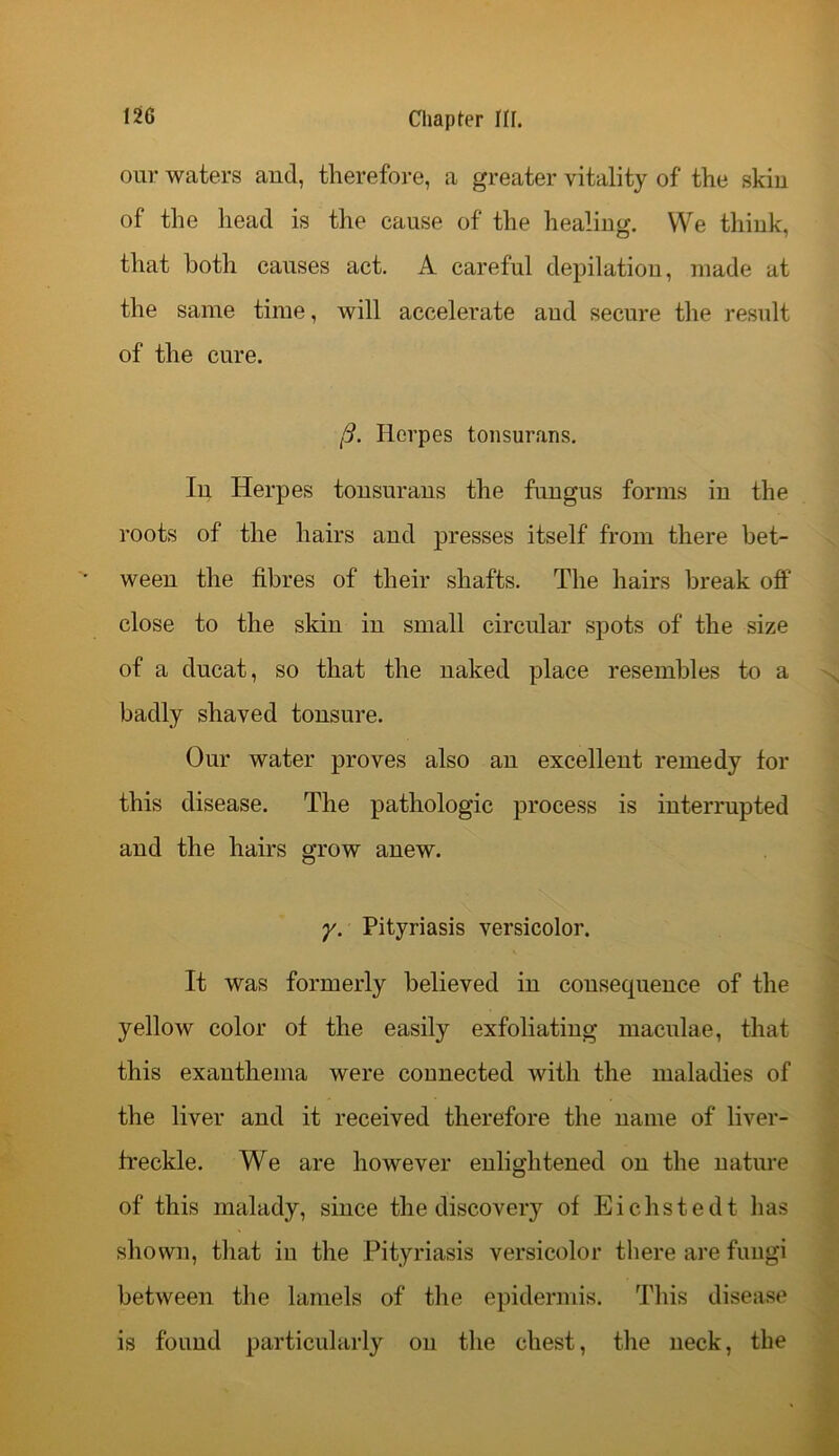 our waters and, therefore, a greater vitality of the skin of the head is the cause of the healing. We think, that both causes act. A careful depilatiou, made at the same time, will accelerate and secure the result of the cure. (3. Herpes tonsurans. In Herpes tonsurans the fungus forms in the roots of the hairs and presses itself from there bet- ween the fibres of their shafts. The hairs break off close to the skin in small circular spots of the size of a ducat, so that the naked place resembles to a badly shaved tonsure. Our water proves also an excellent remedy for this disease. The pathologic process is interrupted and the hairs grow anew. y. Pityriasis versicolor. It was formerly believed in consequence of the yellow color of the easily exfoliating maculae, that this exanthema were connected with the maladies of the liver and it received therefore the name of liver- freckle. We are however enlightened on the nature of this malady, since the discovery of Eichstedt has shown, that in the Pityriasis versicolor there are fungi between the lamels of the epidermis. This disease is found particularly on the chest, the neck, the