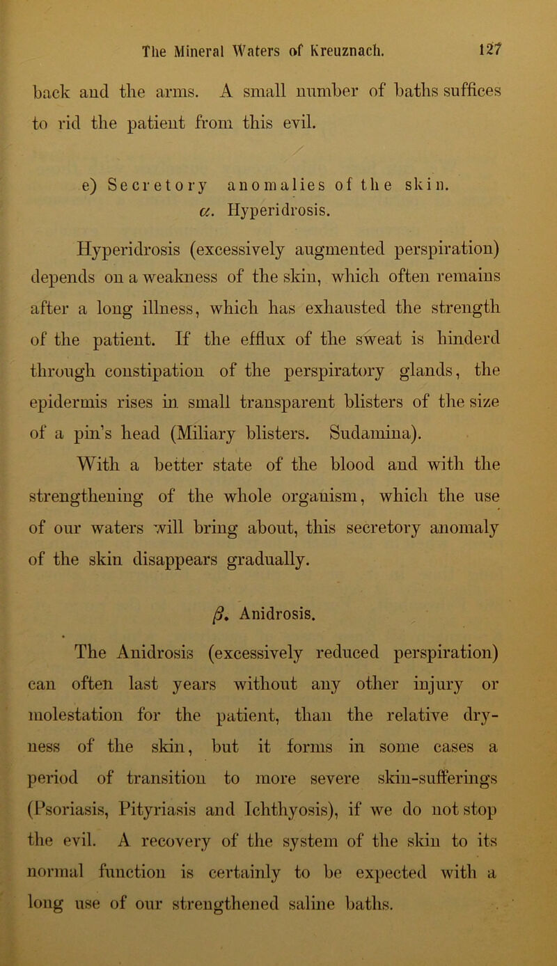 back and the arms. A small number of baths suffices to rid the patient from this evil. e) Secretory anomalies of the skin. a. Hyperidrosis. Hyperidrosis (excessively augmented perspiration) depends on a weakness of the skin, which often remains after a long illness, which has exhausted the strength of the patient. If the efflux of the sweat is hinderd through constipation of the perspiratory glands, the epidermis rises in small transparent blisters of the size of a pin’s head (Miliary blisters. Sudamina). With a better state of the blood and with the strengthening of the whole organism, which the use of our waters will bring about, this secretory anomaly of the skin disappears gradually. /j. Anidrosis. The Anidrosis (excessively reduced perspiration) can often last years without any other injury or molestation for the patient, than the relative dry- ness of the skin, but it forms in some cases a period of transition to more severe skin-sufferings (Psoriasis, Pityriasis and Ichthyosis), if we do not stop the evil. A recovery of the system of the skin to its normal function is certainly to be expected with a long use of our strengthened saline baths.