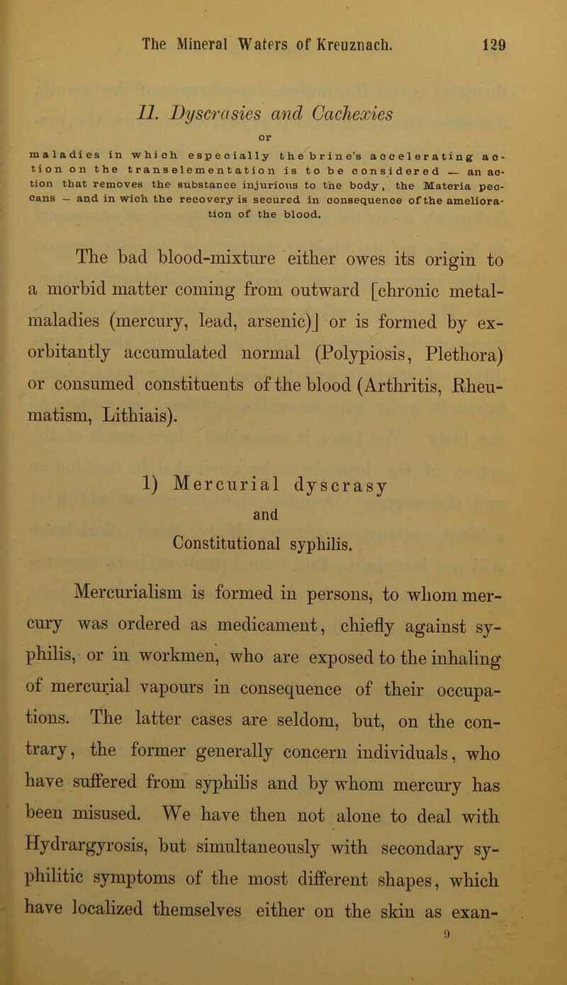 11. Dyscrasies and Cachexies or maladies in which especially thebrine's accelerating ac- tion on the transelementation is to be considered an ac- tion that removes the substance injurious to the body, the Materia pec- cans — and in wich the recovery is secured in consequence of the ameliora- tion of the blood. The bad blood-mixture either owes its origin to a morbid matter coming from outward [chronic metal- maladies (mercury, lead, arsenic)] or is formed by ex- orbitantly accumulated normal (Polypiosis, Plethora) or consumed constituents of the blood (Arthritis, Rheu- matism, Lithiais). 1) Mercurial dyscrasy and Constitutional syphilis. Mercurialism is formed in persons, to whom mer- cury was ordered as medicament, chiefly against sy- philis, or in workmen, who are exposed to the inhaling of mercurial vapours in consequence of their occupa- tions. The latter cases are seldom, but, on the con- trary , the former generally concern individuals, who have suffered from syphilis and by whom mercury has been misused. We have then not alone to deal with Hydrargyrosis, but simultaneously with secondary sy- philitic symptoms of the most different shapes, which have localized themselves either on the skin as exan-