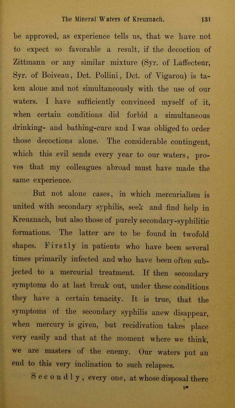 be approved, as experience tells us, that we have not to expect so favorable a result, if the decoction of Zittmann or any similar mixture (Syr. of Laffecteur, Syr. of Boiveau, Dct. Pollini, Dct. of Vigarou) is ta- ken alone and not simultaneously with the use of our waters. I have sufficiently convinced myself of it, when certain conditions did forbid a simultaneous drinking- and bathing-cure and I was obliged to order those decoctions alone. The considerable contingent, which this evil sends every year to our waters, pro- ves that my colleagues abroad must have made the same experience. But not alone cases, in which mercurialism is united with secondary syphilis, seek and find help in Kreuznach, but also those of purely secondary-syphilitic formations. The latter are to be found in twofold shapes. Firstly in patients who have been several times primarily infected and who have been often sub- jected to a mercurial treatment. If then secondary symptoms do at last break out, under these conditions they have a certain tenacity. It is true, that the symptoms of the secondary syphilis anew disappear, when mercury is given, but recidivation takes place v ery easily and that at the moment where we think, we are masters of the enemy. Our waters put an end to this very inclination to such relapses. Secondly, every one, at whose disposal there 9*