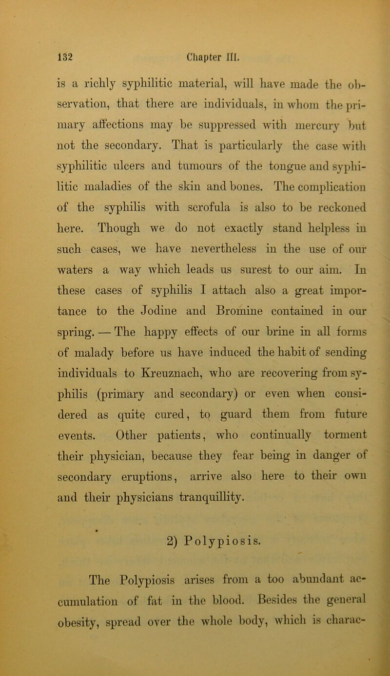 is a richly syphilitic material, will have made the ob- servation, that there are individuals, in whom the pri- mary affections may he suppressed with mercury but not the secondary. That is particularly the case with syphilitic ulcers and tumours of the tongue and syphi- litic maladies of the skin and bones. The complication of the syphilis with scrofula is also to be reckoned here. Though we do not exactly stand helpless in such cases, we have nevertheless in the use of our waters a way which leads us surest to our aim. In these cases of syphilis I attach also a great impor- tance to the Jodine and Bromine contained in our spring. — The happy effects of our brine in all forms of malady before us have induced the habit of sending individuals to Kreuznach, who are recovering from sy- philis (primary and secondary) or even when consi- dered as quite cured, to guard them from future events. Other patients, who continually torment their physician, because they fear being in danger of secondary eruptions, arrive also here to their own and their physicians tranquillity. ♦ 2) Polypiosis. The Polypiosis arises from a too abundant ac- cumulation of fat in the blood. Besides the general obesity, spread over the whole body, which is charac-