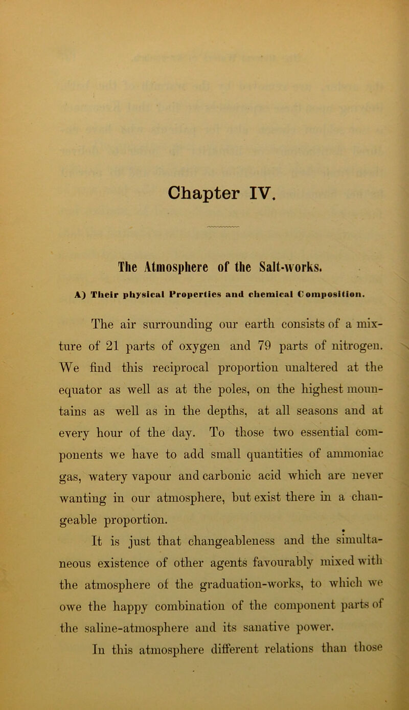 Chapter IV. The Atmosphere of the Salt-works. A) Their physical Properties and chemical Composition. The air surrounding our earth consists of a mix- ture of 21 parts of oxygen and 79 parts of nitrogen. We find this reciprocal proportion unaltered at the equator as well as at the poles, on the highest moun- tains as well as in the depths, at all seasons and at every hour of the day. To those two essential com- ponents we have to add small quantities of ammoniac gas, watery vapour and carbonic acid which are never wanting in our atmosphere, but exist there in a chan- geable proportion. It is just that changeableness and the simulta- neous existence of other agents favourably mixed with the atmosphere of the graduation-works, to which we owe the happy combination of the component parts of the saline-atmosphere and its sanative power. In this atmosphere different relations than those