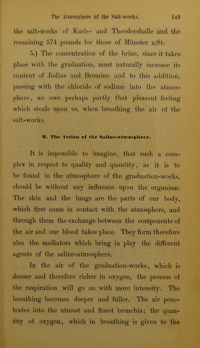 the salt-works of Karls- and Theodorshalle and the remaining 574 pounds for those of Munster a/St. 5.) The concentration of the brine, since it takes place with the graduation, must naturally increase its content of Jodine and Bromine and to this addition, passing with the chloride of sodium into the atmos- phere, we owe perhaps partly that pleasant feeling which steals upon us, when breathing the air of the salt-works. It. Tlic Action of the Siilinc-ntiiiosphere. It is impossible to imagine, that such a com- plex in respect to quality and quantity, as it is to be found in the atmosphere of the graduation-works, should be without any influence upon the organism. The skin and the lungs are the parts of our body, which first come in contact with the atmosphere, and through them the exchange between the components of the air and our blood takes place. They form therefore also the mediators which bring in play the different agents of the saline-atmosphere. In the air of the graduation-works, which is denser and therefore richer in oxygen, the process of the respiration will go on with more intensity. The breathing becomes deeper and fuller. The air pene- trates into the utmost and finest bronchia; the quan- tity of oxygen, which in breathing is given to the