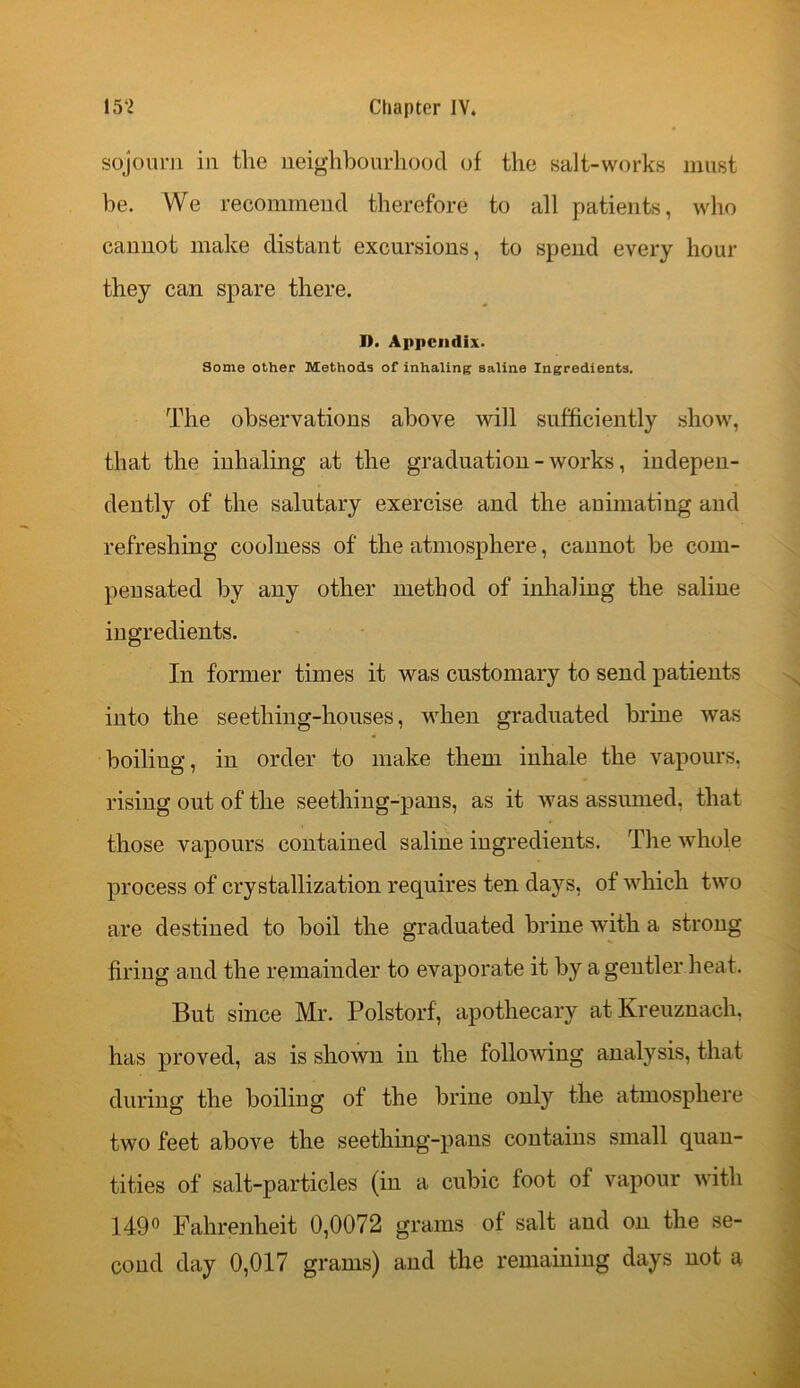 sojourn in tlie neighbourhood of the salt-works must be. We recommend therefore to all patients, who cannot make distant excursions, to spend every hour they can spare there. I). Appendix. Some other Methods of inhaling saline Ingredients. The observations above will sufficiently show, that the inhaling at the graduation - works, indepen- dently of the salutary exercise and the animating and refreshing coolness of the atmosphere, cannot be com- pensated by any other method of inhaling the saline ingredients. In former times it was customary to send patients into the seething-houses, when graduated brine was boiliug, in order to make them inhale the vapours, rising out of the seething-pans, as it was assumed, that those vapours contained saline ingredients. The whole process of crystallization requires ten days, of which two are destined to boil the graduated brine with a strong firing and the remainder to evaporate it by a gentler heat. But since Mr. PolstOrf, apothecary atKreuznach, has proved, as is shown in the following analysis, that during the boiling of the brine only the atmosphere two feet above the seething-pans contains small quan- tities of salt-particles (in a cubic foot of vapour with 149° Fahrenheit 0,0072 grams of salt and on the se- cond day 0,017 grams) and the remaining days not a