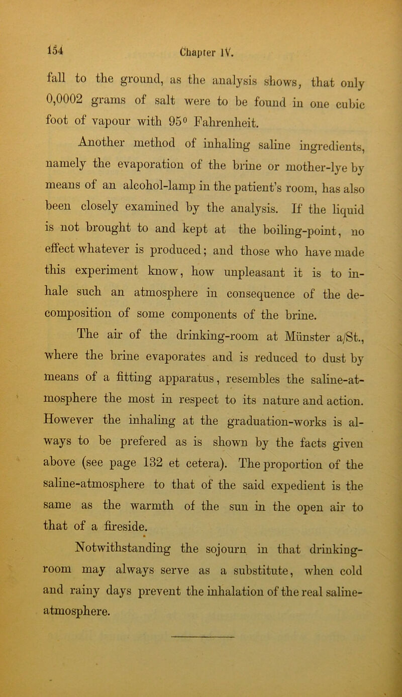 fall to the ground, as the analysis shows, that only 0,0002 grains of salt were to be found in one cubic foot of vapour with 95° Fahrenheit. Another method of inhaling saline ingredients, namely the evaporation of the brine or mother-lye by means of an alcohol-lamp in the patient’s room, has also been closely examined by the analysis. If the liquid is not brought to and kept at the boiling-point, no effect whatever is produced; and those who have made this experiment know, how unpleasant it is to in- hale such an atmosphere in consequence of the de- composition of some components of the brine. The air of the drinking-room at Minister a/St., where the brine evaporates and is reduced to dust by means of a fitting apparatus, resembles the saline-at- mosphere the most in respect to its nature and action. However the inhaling at the graduation-works is al- ways to be prefered as is shown by the facts given above (see page 132 et cetera). The proportion of the saline-atmosphere to that of the said expedient is the same as the warmth of the sun in the open air to that of a fireside. Notwithstanding the sojourn in that drinkiug- room may always serve as a substitute, when cold and rainy days prevent the inhalation of the real saline- atmosphere.