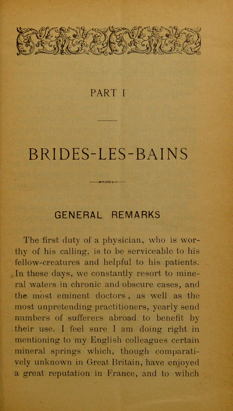 PART I BRIDES-LES-BAINS GENERAL REMARKS The first duty of a physician, who is wor- thy of his calling, is to be serviceable to his fellow-creatures and helpful to his patients. In these days, we constantly resort to mine- ral waters in chronic and obscure cases, and the most eminent doctors , as well as the most unpretending practitioners, yearly send numbers of sufferers abroad to benefit by their use. I feel sure I am doing right in mentioning to my English colleagues certain mineral springs which, though comparati- vely unknown in Great Britain, have enjoyed a great reputation in EYance, and to wihch