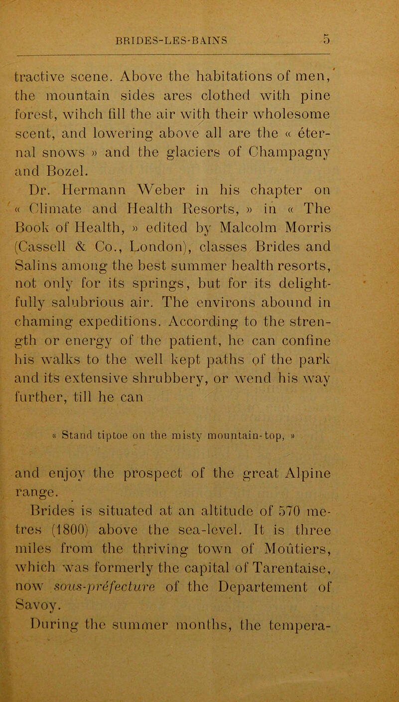 tractive scene. Above the habitations of men, the mountain sides ares clothed with pine forest, wihch fill the air with their wholesome scent, and lowering above all are the « eter- nal snows » and the glaciers of Champagny and Bozel. Dr. Hermann Weber in his chapter on « Climate and Health Resorts, » in « The Book of Health, » edited by Malcolm Morris (Cassell & Co., London), classes Brides and Salins among the best summer health resorts, not only for its springs, but for its delight- fully salubrious air. The environs abound in chaining expeditions. According to the stren- gth or energy of the patient, he can confine his walks to the well kept paths of the park and its extensive shrubbery, or wend his way further, till he can « Stand tiptoe on the misty mountain-top, » and enjoy the prospect of the great Alpine range. Brides is situated at an altitude of 570 me- tres (1800) above the sea-level. It is three miles from the thriving town of Moutiers, which was formerly the capital of Tarentaise, now sous-]>refeature of the Departement of Savoy. During the summer months, the tempera-