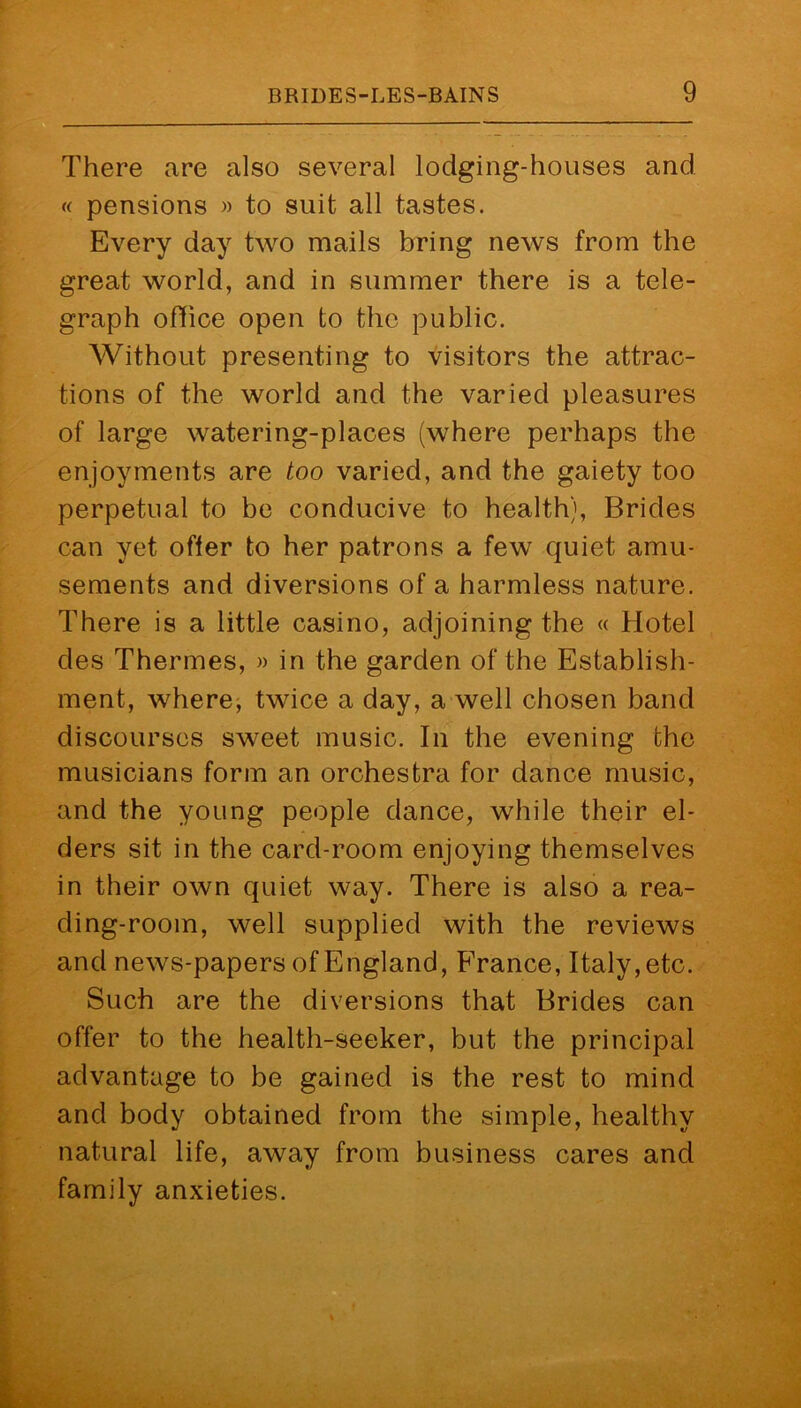 There are also several lodging-houses and « pensions » to suit all tastes. Every day two mails bring news from the great world, and in summer there is a tele- graph office open to the public. Without presenting to visitors the attrac- tions of the world and the varied pleasures of large watering-places (where perhaps the enjoyments are too varied, and the gaiety too perpetual to be conducive to health), Brides can yet offer to her patrons a few quiet amu- sements and diversions of a harmless nature. There is a little casino, adjoining the « Hotel des Thermes, » in the garden of the Establish- ment, where, twice a day, a well chosen band discourses sweet music. In the evening the musicians form an orchestra for dance music, and the young people dance, while their el- ders sit in the card-room enjoying themselves in their own quiet way. There is also a rea- ding-room, well supplied with the reviews and news-papers of England, France, Italy, etc. Such are the diversions that Brides can offer to the health-seeker, but the principal advantage to be gained is the rest to mind and body obtained from the simple, healthy natural life, away from business cares and family anxieties.