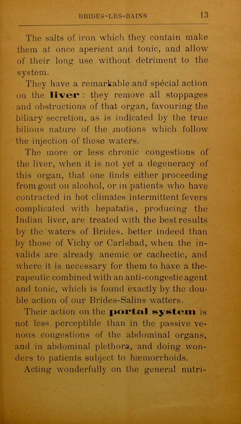 The salts of iron which they contain make them at once aperient and tonic, and allow of their long use without detriment to the system. They have a remarkable and special action on the liver* : they remove all stoppages and obstructions of that organ, favouring the biliary secretion, as is indicated by the true bilious nature of the motions which follow the injection of these waters. The more or less chronic congestions of the liver, when it is not yet a degeneracy of this organ, that one finds either proceeding from gout on alcohol, or in patients who have contracted in hot climates intermittent fevers complicated with hepatatis, producing the Indian liver, are treated with the best results by the'waters of Brides, better indeed than by those of Vichy or Carlsbad, when the in- valids are already anemic or cachectic, and where it is necessary for them to have a the- rapeutic combined with an anti-congestic agent and tonic, which is found exactly by the dou- ble action of our Brides-Salins watters. Their action on the portal system is not less perceptible than in the passive ve- nous congestions of the abdominal organs, and in abdominal plethora, and doing won- ders to patients subject to haemorrhoids. Acting wonderfully on the general nutri-