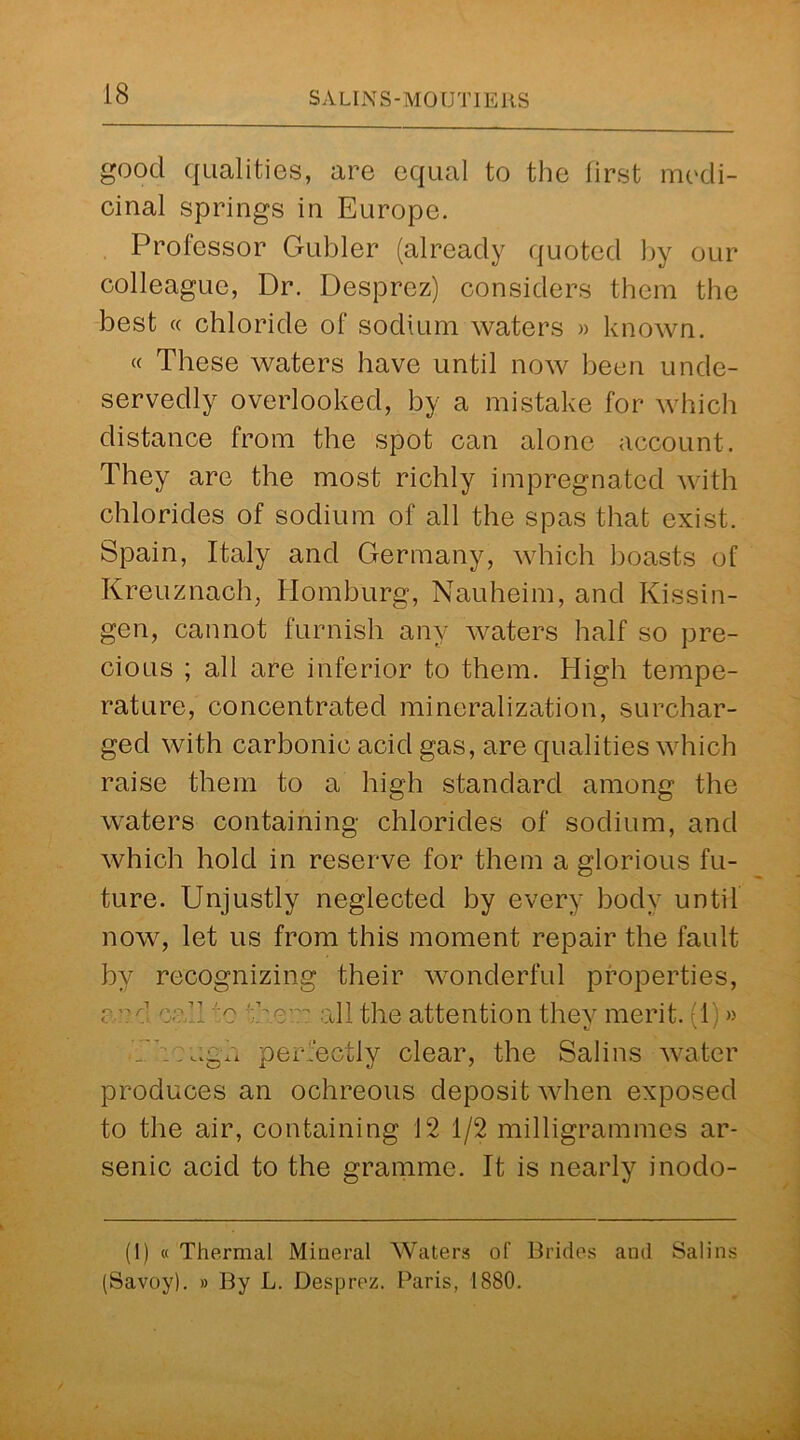 good qualities, are equal to the first medi- cinal springs in Europe. Professor Gubler (already quoted by our colleague, Dr. Desprez) considers them the best cc chloride of sodium waters » known. « These waters have until now been unde- servedly overlooked, by a mistake for which distance from the spot can alone account. They are the most richly impregnated with chlorides of sodium of all the spas that exist. Spain, Italy and Germany, which boasts of Kreuznach, Homburg, Nauheim, and Kissin- gen, cannot furnish any waters half so pre- cious ; all are inferior to them. High tempe- rature, concentrated mineralization, surchar- ged with carbonic acid gas, are qualities which raise them to a high standard among the waters containing chlorides of sodium, and which hold in reserve for them a glorious fu- ture. Unjustly neglected by every body until now, let us from this moment repair the fault by recognizing their wonderful properties, <o?.d caT :c ’\C all the attention they merit. (1)» .ugh perfectly clear, the Salins water produces an ochreous deposit when exposed to the air, containing 12 1/2 milligrammes ar- senic acid to the gramme. It is nearly inodo- (1) « Thermal Mineral Waters of Brides and Salins (Savoy). » By L. Desprez. Paris, 1880.