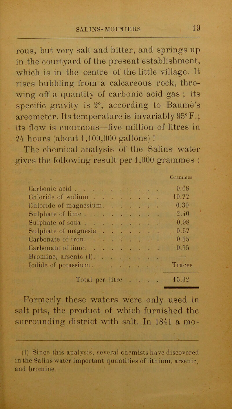 i rous, but very salt and bitter, and springs up in the courtyard of the present establishment, which is in the centre of the little village. It rises bubbling from a calcareous rock, thro- wing off a quantity of carbonic acid gas ; its specific gravity is 2°, according to Baume’s areometer. Its temperature is invariably 95° F.; its flow is enormous—five million of litres in 24 hours (about 1,100,000 gallons) ! The chemical analysis of the Salins water gives the following result per 1,000 grammes : Carbonic acid . . . Chloride of sodium . Chloride of magnesium Sulphate of lime . . Sulphate of soda . . Sulphate of magnesia Carbonate of iron. . Carbonate of lime. . Bromine, arsenic (1). Iodide of potassium . . Grammes 0.68 10.22 0.30 2.40 0.08 0.52 0.15 0.75 Traces Total per litre .... 15.32 Formerly these waters were only used in salt pits, the product of which furnished the surrounding district with salt. In 1841 a mo- ll) Since this analysis, several chemists have discovered in the Salins water important quantities of lithium, arsenic, and bromine.