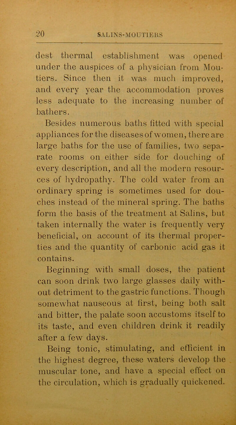 dest thermal establishment was opened under the auspices of a physician from Mou- tiers. Since then it was much improved, and every year the accommodation proves less adequate to the increasing number of bathers. Besides numerous baths fitted with special appliances for the diseases of women, there are large baths for the use of families, two sepa- rate rooms on either side for douching of every description, and all the modern resour- ces of hydropathy. The cold water from an ordinary spring is sometimes used for dou- ches instead of the mineral spring. The baths form the basis of the treatment at Salins, but taken internally the water is frequently very beneficial, on account of its thermal proper- ties and the quantity of carbonic acid gas it contains. Beginning with small doses, the patient can soon drink two large glasses daily with- out detriment to the gastric functions. Though somewhat nauseous at first, being both salt and bitter, the palate soon accustoms itself to its taste, and even children drink it readily after a few days. Being tonic, stimulating, and efficient in the highest degree, these waters develop the muscular tone, and have a special effect on the circulation, which is gradually quickened.