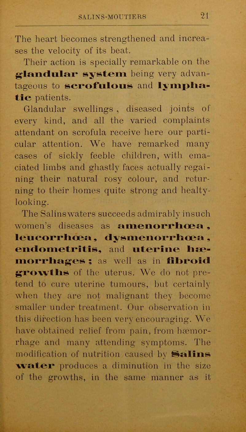 The heart becomes strengthened and increa- ses the velocity of its beat. Their action is specially remarkable on the glandular system being very advan- tageous to scrofulous and lympha- tic patients. Glandular swellings , diseased joints of every kind, and all the varied complaints attendant on scrofula receive here our parti- cular attention. We have remarked many cases of sickly feeble children, with ema- ciated limbs and ghastly faces actually regai- ning their natural rosy colour, and retur- ning to their homes quite strong and healty- looking. The Salinswaters succeeds admirably insuch women’s diseases as amenorrhoea , leucorrhcea, dysmenorrhoea , endometritis, and uterine liae- morrliages ; as well as in fibroid growths of the uterus. We do not pre- tend to cure uterine tumours, but certainly when they are not malignant they become smaller under treatment. Our observation in this direction has been very encouraging. We have obtained relief from pain, from hemor- rhage and many attending symptoms. The modification of nutrition caused by folios water produces a diminution in the size of the growths, in the same manner as it