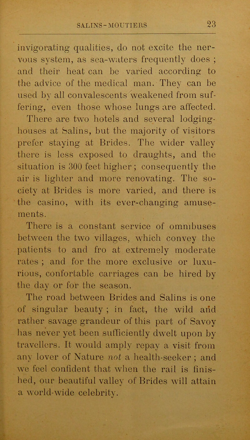 invigorating qualities, clo not excite the ner- vous system, as sea-waters frequently does ; and their heat can be varied according to the advice of the medical man. They can be used by all convalescents weakened from suf- fering, even those whose lungs are affected. There are two hotels and several lodging- houses at Salins, but the majority of visitors * prefer staying at Brides. The wider valley there is less exposed to draughts, and the situation is 300 feet higher ; consequently the air is lighter and more renovating. The so- ciety at Brides is more varied, and there is the casino, with its ever-changing amuse- ments. There is a constant service of omnibuses between the two villages, which convey the patients to and fro at extremely moderate rates ; and for the more exclusive or luxu- rious, confortable carriages can be hired by the dav or for the season. «y The road between Brides and Salins is one of singular beauty ; in fact, the wild and rather savage grandeur of this part of Savoy has never yet been sufficiently dwelt upon by travellers. It would amply repay a visit from any lover of Nature not a health-seeker ; and we feel confident that when the rail is finis- hed, our beautiful vallev of Brides will attain ' *j a world-wide celebrity.