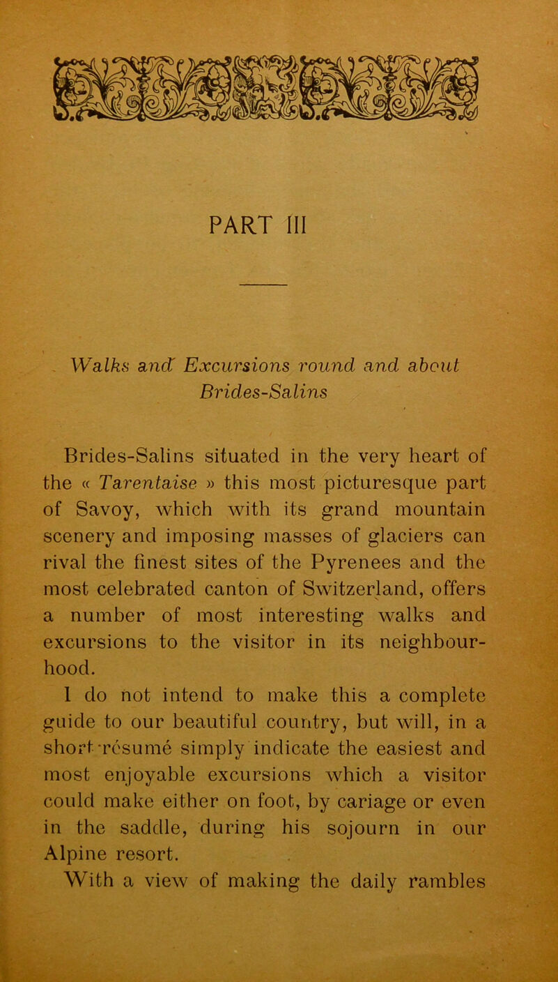 the « Ta.renta.ise » this most picturesque part of Savoy, which with its grand mountain scenery and imposing masses of glaciers can rival the finest sites of the Pyrenees and the most celebrated canton of Switzerland, offers a number of most interesting walks and excursions to the visitor in its neighbour- hood. 1 do not intend to make this a complete guide to our beautiful country, but will, in a short -resume simply indicate the easiest and most enjoyable excursions which a visitor could make either on foot, by cariage or even in the saddle, during his sojourn in our Alpine resort. With a view of making the daily rambles
