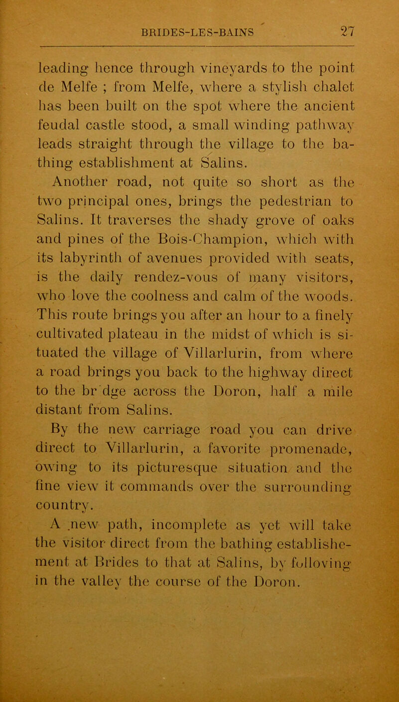 leading hence through vineyards to the point de Melfe ; from Melfe, where a stylish chalet has been built on the spot where the ancient feudal castle stood, a small winding pathway leads straight through the village to the ba- thing establishment at Salins. Another road, not quite so short as the two principal ones, brings the pedestrian to Salins. It traverses the shady grove of oaks and pines of the Bois-Champion, which with its labyrinth of avenues provided with seats, is the daily rendez-vous of many visitors, who love the coolness and calm of the woods. This route brings you after an hour to a finely cultivated plateau in the midst of which is si- tuated the village of Villarlurin, from where a road brings you back to the highway direct to the br'dge across the Doron, half a mile distant from Salins. By the new carriage road you can drive direct to Villarlurin, a favorite promenade, owing to its picturesque situation and the fine view it commands over the surrounding country. A .new path, incomplete as yet will take the visitor direct from the bathing establishe- ment at Brides to that at Salins, bv folloving in the valley the course of the Doron. V