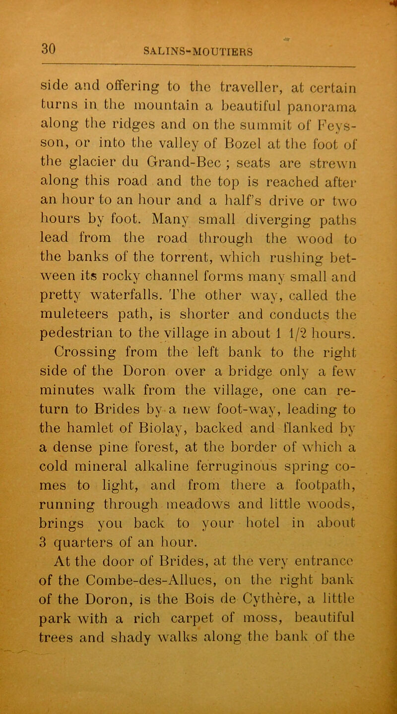 side and offering to the traveller, at certain turns in the mountain a beautiful panorama along the ridges and on the summit of Feys- son, or into the valley of Bozel at the foot of the glacier du Grand-Bec ; seats are strewn along this road and the top is reached after an hour to an hour and a half’s drive or two hours by foot. Many small diverging paths lead from the road through the wood to the banks of the torrent, which rushing bet- ween its rocky channel forms many small and pretty waterfalls. The other way, called the muleteers path, is shorter and conducts the pedestrian to the village in about 1 1/2 hours. Crossing from the left bank to the right side of the Doron over a bridge only a few minutes walk from the village, one can re- turn to Brides by a new foot-way, leading to the hamlet of Biolay, backed and flanked by a dense pine forest, at the border of which a cold mineral alkaline ferruginous spring co- mes to light, and from there a footpath, running through meadows and little woods, brings you back to your hotel in about 3 quarters of an hour. At the door of Brides, at the very entrance of the Combe-des-Ailues, on the right bank of the Doron, is the Bois de Cythere, a little park with a rich carpet of moss, beautiful trees and shady walks along the bank of the