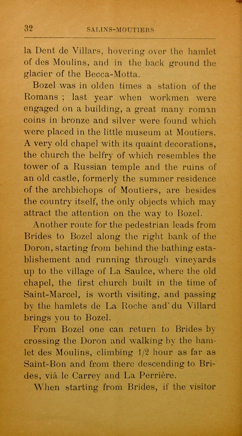 la Dent de Vi liars, hovering over Lhe hamlet of des Moulins, and in the back ground the glacier of the Becca-Motta. Bozel was in olden times a station of the Romans ; last year when workmen were engaged on a building, a great many roman coins in bronze and silver were found which were placed in the little museum at Moutiers. A very old chapel with its quaint decorations, the church the belfry of which resembles the tower of a Russian temple and the ruins of an old castle, formerly the summer residence of the archbichops of Moutiers, are besides the country itself, the only objects which may attract the attention on the way to Bozel. Another route for the pedestrian leads from Brides to Bozel along the right bank of the Boron, starting from behind the bathing esta- blishement and running through vineyards up to the village of La Saulce, wThere the old chapel, the first church built in the time of Saint-Marcel, is worth visiting, and passing by the hamlets de La Roche and' du Villard brings you to Bozel. From Bozel one can return to Brides by crossing the Doron and walking by the ham- let des Moulins, climbing 1/2 hour as far as Saint-Bon and from there descending to Bri- des, via le Carrey and La Perriere. When starting from Brides, if the visitor