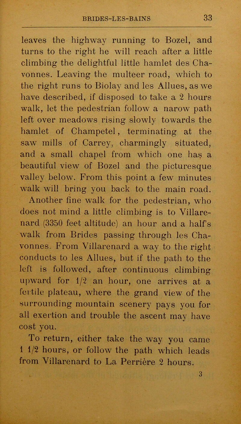 leaves the highway running to Bozel, and turns to the right he will reach after a little climbing the delightful little hamlet des Cha- vonnes. Leaving the multeer road, which to the right runs to Biolay and les Allues,aswe have described, if disposed to take a 2 hours walk, let the pedestrian follow a narow path left over meadows rising slowly towards the hamlet of Champetel, terminating at the saw mills of Carrey, charmingly situated, and a small chapel from which one has a beautiful view of Bozel and the picturesque valley below. From this point a few minutes walk will bring you back to the main road. Another fine walk for the pedestrian, who does not mind a little climbing is to Villare- nard (3350 feet altitude) an hour and a half’s walk from Brides passing through les Cha- vonnes. From Villarenard a way to the right conducts to les Allues, but if the path to the left is followed, afrer continuous climbing upward for 1/2 an hour, one arrives at a fertile plateau, where the grand view of the surrounding mountain scenery pays you for all exertion and trouble the ascent may have cost you. To return, either take the way you came 1 1/2 hours, or follow the path which leads from Villarenard to La Perriere 2 hours. 3