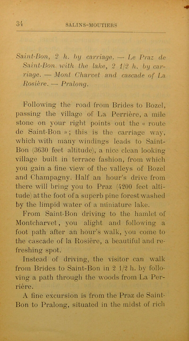 r> / Saint-Bon, 2 h. by carriage. — Be Praz cle Saint-Bon with the lake, 2 1/2 h. by car- riage. — Mont Charvet and cascade of La Rosiere. — Pralong. Following the road from Brides to Bozel, passing the village of La Perriere, a mile stone on your right points out the « route de Saint-Bon »; this is the carriage way, which with many windings leads to Saint- Bon (3630 feet altitude), a nice clean looking- village built in terrace fashion, from which you gain a line view of the valleys of Bozel and Champagny. Half an hour’s drive from there will bring you to Praz (4200 feet alti- tude) at the foot of a superb pine forest washed by the limpid water of a miniature lake. From Saint-Bon driving to the hamlet of Montcliarvet, you alight and following a foot path after an hour’s walk, you come to the cascade of la Rosiere, a beautiful and re- freshing spot. Instead of driving, the visitor can walk from Brides to Saint-Bon in 2 1/2 h. by follo- ving a path through the woods from La Per- riere. A fine excursion is from the Praz de Saint- Bon to Pralong, situated in the midst of rich