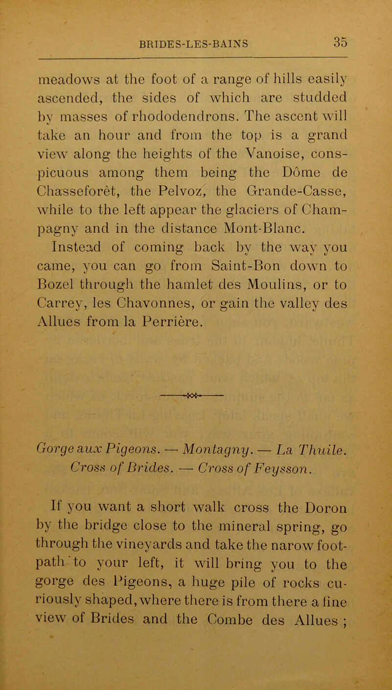 meadows at the foot of a range of hills easily ascended, the sides of which are studded by masses of rhododendrons. The ascent will take an hour and from the top is a grand view along the heights of the Vanoise, cons- picuous among them being the Dome de Chasseforet, the Pelvoz, the Grande-Casse, while to the left appear the glaciers of Cham- pagny and in the distance Mont-Blanc. Instead of coming back by the way you came, you can go from Saint-Bon down to Bozel through the hamlet des Moulins, or to Carrey, les Chavonnes, or gain the valley des Allues from la Perriere. -JOfr Gorge aux Pigeons. — Montagny. — La Thuile. Cross of Brides. — Cross of Feysson. If you want a short walk cross the Doron by the bridge close to the mineral spring, go through the vineyards and take the narow foot- path to your left, it will bring you to the gorge des Pigeons, a huge pile of rocks cu- riously shaped, where there is from there a fine view of Brides and the Combe des Allues ;