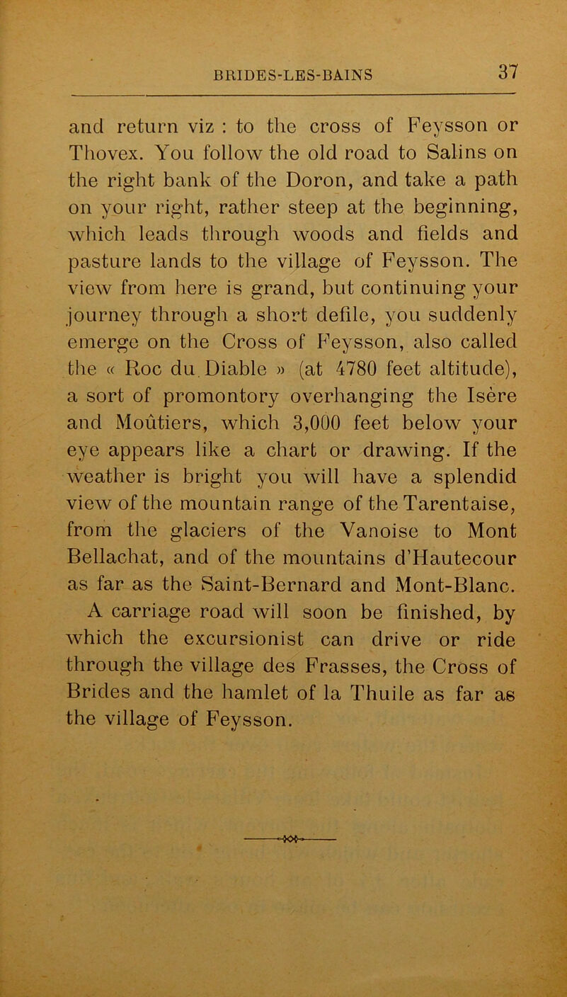 and return viz : to the cross of Feysson or Tliovex. You follow the old road to Safins on the right bank of the Doron, and take a path on your right, rather steep at the beginning, which leads through woods and fields and pasture lands to the village of Feysson. The view from here is grand, but continuing your journey through a short defile, you suddenly emerge on the Cross of Feysson, also called the « Roc du Diable » (at 4780 feet altitude), a sort of promontory overhanging the Isere and Moutiers, which 3,000 feet below your eye appears like a chart or drawing. If the weather is bright you will have a splendid view of the mountain range of the Tarentaise, from the glaciers of the Vanoise to Mont Bellachat, and of the mountains d’Hautecour as far as the Saint-Bernard and Mont-Blanc. A carriage road will soon be finished, by which the excursionist can drive or ride through the village des Frasses, the Cross of Brides and the hamlet of la Thuile as far as the village of Feysson.